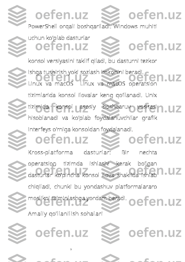 5PowerShell   orqali   boshqariladi.   Windows   muhiti
uchun ko‘plab dasturlar 
konsol versiyasini taklif qiladi, bu dasturni tezkor
ishga tushirish yoki sozlash imkonini beradi.
Linux   va   macOS     Linux   va   macOS   operatsion
tizimlarida   konsol   ilovalar   keng   qo‘llanadi.   Unix
tizimida   konsol   asosiy   boshqaruv   vositasi
hisoblanadi   va   ko‘plab   foydalanuvchilar   grafik
interfeys o‘rniga konsoldan foydalanadi.
Kross-plat forma   dast urlar :   Bir   nechta
operatsion   tizimda   ishlashi   kerak   bo‘lgan
dasturlar   ko‘pincha   konsol   ilova   shaklida   ishlab
chiqiladi,   chunki   bu   yondashuv   platformalararo
moslikni ta’minlashga yordam beradi.
Amaliy  qo‘llanilish sohalari 