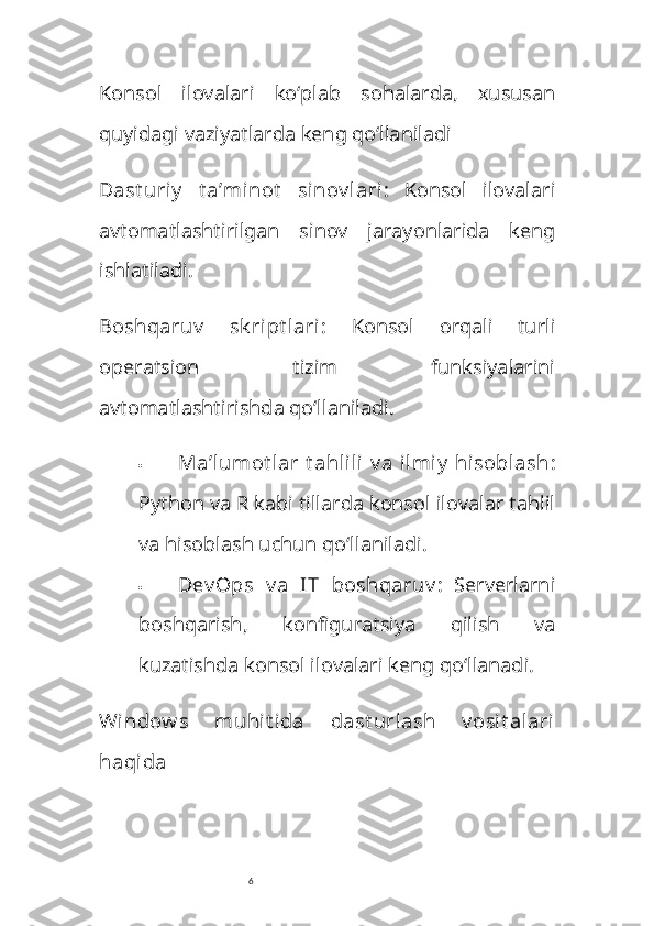 6Konsol   ilovalari   ko‘plab   sohalarda,   xususan
quyidagi vaziyatlarda keng qo‘llaniladi
Dast uriy   t a’minot   sinov lari :   Konsol   ilovalari
avtomatlashtirilgan   sinov   jarayonlarida   keng
ishlatiladi.
Boshqaruv   sk ript lari :   Konsol   orqali   turli
operatsion   tizim   funksiyalarini
avtomatlashtirishda qo‘llaniladi.
 Ma’lumot lar  t ahlili  v a  ilmiy  hisoblash :
Python va R kabi tillarda konsol ilovalar tahlil
va hisoblash uchun qo‘llaniladi.
 Dev Ops   v a   IT   boshqaruv :   Serverlarni
boshqarish,   konfiguratsiya   qilish   va
kuzatishda konsol ilovalari keng qo‘llanadi.
Window s   muhit ida   dast urlash   v osit alari
haqida 