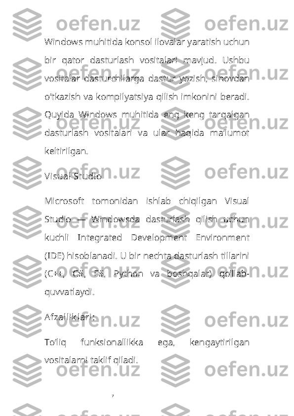 7Windows muhitida konsol ilovalar yaratish uchun
bir   qator   dasturlash   vositalari   mavjud.   Ushbu
vositalar   dasturchilarga   dastur   yozish,   sinovdan
o‘tkazish va kompilyatsiya qilish imkonini beradi.
Quyida   Windows   muhitida   eng   keng   tarqalgan
dasturlash   vositalari   va   ular   haqida   ma’lumot
keltirilgan.
Visual St udio
Microsoft   tomonidan   ishlab   chiqilgan   Visual
Studio   —   Windowsda   dasturlash   qilish   uchun
kuchli   Integrated   Development   Environment
(IDE) hisoblanadi. U bir nechta dasturlash tillarini
(C++,   C#,   F#,   Python   va   boshqalar)   qo‘llab-
quvvatlaydi.
Afzallik lari :
To‘liq   funksionallikka   ega,   kengaytirilgan
vositalarni taklif qiladi. 