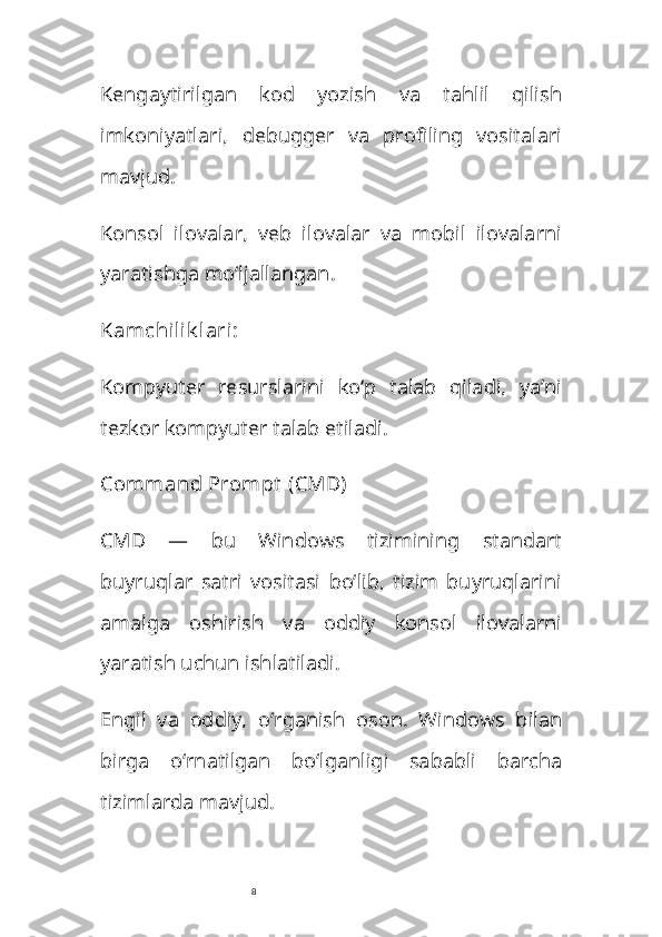 8Kengaytirilgan   kod   yozish   va   tahlil   qilish
imkoniyatlari,   debugger   va   profiling   vositalari
mavjud. 
Konsol   ilovalar,   veb   ilovalar   va   mobil   ilovalarni
yaratishga mo‘ljallangan.
Kamchilik lari :
Kompyuter   resurslarini   ko‘p   talab   qiladi,   ya’ni
tezkor kompyuter talab etiladi.
Command Prompt  (CMD)
CMD   —   bu   Windows   tizimining   standart
buyruqlar   satri   vositasi   bo‘lib,   tizim   buyruqlarini
amalga   oshirish   va   oddiy   konsol   ilovalarni
yaratish uchun ishlatiladi.
Engil   va   oddiy,   o‘rganish   oson.   Windows   bilan
birga   o‘rnatilgan   bo‘lganligi   sababli   barcha
tizimlarda mavjud. 