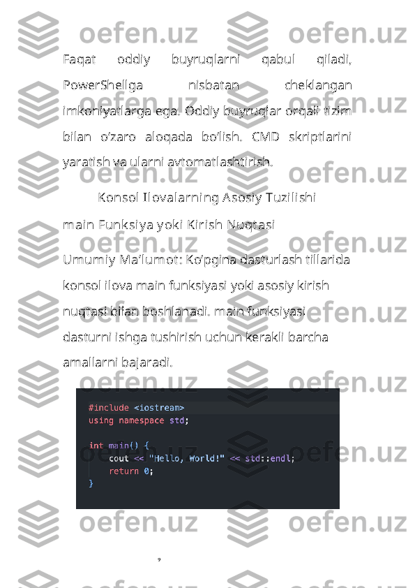 9Faqat   oddiy   buyruqlarni   qabul   qiladi,
PowerShellga   nisbatan   cheklangan
imkoniyatlarga ega. Oddiy buyruqlar orqali tizim
bilan   o‘zaro   aloqada   bo‘lish.   CMD   skriptlarini
yaratish va ularni avtomatlashtirish.
Konsol  Ilov alarning Asosiy  Tuzilishi
main  Funk siy a y ok i Kirish Nuqt asi
Umumiy  Ma’lumot : Ko‘pgina dasturlash tillarida
konsol ilova  main  funksiyasi yoki asosiy kirish 
nuqtasi bilan boshlanadi.  main  funksiyasi 
dasturni ishga tushirish uchun kerakli barcha 
amallarni bajaradi. 