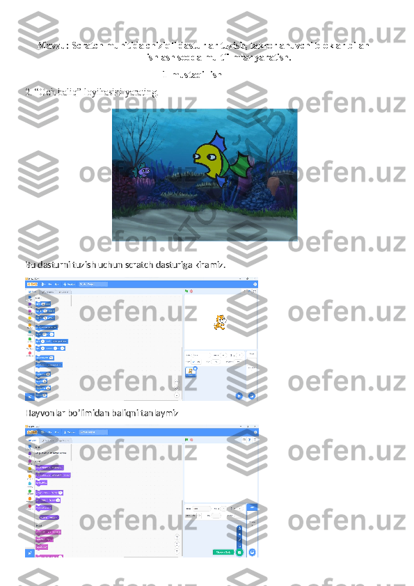 Mavzu: Scratch muhitida chiziqli dasturlar tuzish, takrorlanuvchi bloklar bilan
ishlash sodda multfilmlar yaratish.
1-mustaqil ish
2. “Och baliq” loyihasini yarating.
Bu dasturni tuzish uchun scratch dasturiga kiramiz.
Hayvonlar bo’limidan baliqni tanlaymiz 