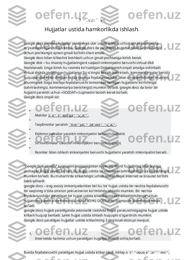 3-mustaqil ish  
Hujjatlar ustida hamkorlikda ishlash .
Google docs tizimida hujjatlar yaratish va ular ustida ishlash uchun gmail pochtasida 
ro'yxatdan o'tgan bo'lish kerak. Google docs da yaratilgan hujjatlar bilan tanishishingiz 
uchun pochtangiz aynan gmail bo'lishi shart emas.
Google docs bilan ishlashni boshlash uchun gmail pochtasiga kirish kerak.
Google disk – bu shaxsiy hujjatlaringizni saqlash imkoniyatini beruvchi virtual disk 
hisoblanadi. Unga kirish bu rasmda ko'rsatilgan Diskni bosish orqali amalga oshiriladi:
Virtual diskda joylashgan hujjatlarga Siz o'zingiz ko'rish (tahrirlash, kommentariyalar berish) 
huquqlaridan kelib chiqqan holda boshqa foydalanuvchilar bilan o'roqlashishingiz mumkin.
Shuningdek Sizga boshqa foydalanuvchi tomonidan berilgan hujjatlarni ko'rishingiz 
(tahrirlashingiz, kommentariya berishingiz) mumkin bo'ladi. google docs da biror bir 
hujjatni yaratish uchun «SOZDAT» tugmasini bosish kerak bo'ladi.
Google docs orqali siz:

Matnlar   bilan ishlaydigan hujjatni ;

Taqdimotlar yaratish   imkoniyatini beruvchi hujjatni ;

Elektron jadvallar yaratish imkoniyatini beruvchi hujjatni;

So'rovnomalar utkazish imkoniyatini beruvchi hujjatni;

Rasmlar bilan ishlash imkoniyatini beruvchi hujjatlarni yaratish imkoniyatini beradi.
"Google Dokumenty” tugmasini bosganigizdan keyin MS Word hujjatining interfeysiga 
uxshagan hujjat paydo bo'ladi. Bu hujjat ustida siz matnlarni tahrirlashingiz va saqlashingiz 
mumkin bo'ladi. Bu muharrirda ishlashingiz uchun sizdan faqat internet va brauzer bo'lishi 
talab qilinadi.
google docs – eng asosiy imkoniyatlaridan biri bu bir hujjat ustida bir nechta foydalanuvchi 
bir vaqtning o'zida sinxron yoki asinxron ko'rinishda ishlashi mumkin. Bir nechta 
foydalanuvchilar yaratilgan bir hujjat ustida ishlashlarini tashkillashtirishingiz uchun 
hujjatning yuqori o'ng tomonida «NASTROYKI DOSTUPA» tugmasini bosishingiz kerak 
bo'ladi.
google docs hujjati yaratilganda avtomatik ravishda hujjat yaratuvchisigagina hujjat ustida 
ishlash huquqi beriladi. Lekin hujjat ustida ishlash huquqini o'zgartirish mumkin.
Google docs yaratilgan hujjatlar ustida ishlashning 3 pog'onali dostupi mavjud.
1.
Internetda hamma uchun yaratilgan hujjatga dostup ochiq bo'ladi.
Bunda foydalanuvchi yaratilgan hujjat ustida ishlay oladi. Ishlay   olish huquqlari tahrirlovchi ,  