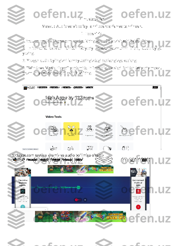 4-mustaqil ish
Mavzu:   Audio va videofayllarni boshqarish va tahrirlash.
1-Topshiriq
1.Brauzer orqali 123apps.com saytiga kiring va audio yozish sahifasiga o‘ting.
2.   Informatika   asoslari   fanidan   ixtiyoriy   mavzu   mazmunini   o‘qib,   audiofaylga
yozing.
3. Yozgan audiofaylingizni kompyuteringizdagi papkangizga saqlang.
4. “Windows Media Player” yordamida Informatika asoslari fanidan ixtiyoriy mavzu
mazmuni yozilgan audioni eshitib ko‘ring.
123apps.com saytiga kiramiz va audio bo’limiga o’tamiz 