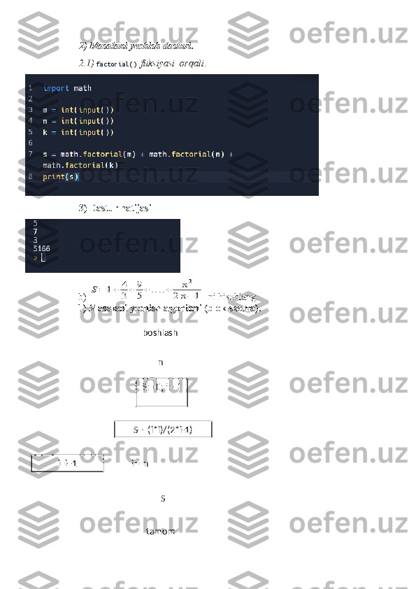 boshlash
S:=0; i:=1 n
S+=(i*i)/(2*i-1)
  i==n
i=i+1
tamom S2) Masalani yechish dasturi .
2.1)  factorial()  fuksiyasi  orqali .
3) Dastur natijasi
b) S=	1+	4
3	+	9
5+	....+	n2	
2	n−	1  ni hisoblang.
1) Masalani yechish algoritmi (blok-sxema).  