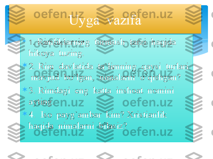 
1 . Rimliklarning  turmush  tarzi  haqida 
hikoya  tuzing.

2. Rim  davlatida  ta`limning  qaysi  turlari 
 mavjud  bo`lgan,  nimalarni  o`qishgan?

3. Rimdagi  eng  katta  inshoat  nomini  
ayting.

4.  Iso  payg`ambar  kim? Xristianlik  
haqida  nimalarni  bilasiz? Uyga  vazifa    