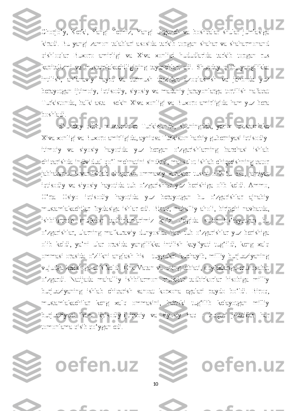 Chorjo‘y,   Kerki,   Yangi   Termiz,   Yangi   Urganch   va   boshqalar   shular   jumlasiga
kiradi.   Bu   yangi   zamon   talablari   asosida   tarkib   topgan   shahar   va   shaharmonand
qishloqlar   Buxoro   amirligi   va   Xiva   xonligi   hududlarida   tarkib   topgan   rus
kapitalizmi   va   mustamlakachiligining   tayanchlari   edi.   Shunday   qilib,   yangilikka
intilish,   an’anaviy   hayot   va   turmush   tarzidan   uzoqlashish   va   jahonda   yuz
berayotgan   ijtimoiy,   iqtisodiy,   siyosiy   va   madaniy   jarayonlarga   tortilish   nafaqat
Turkistonda,   balki   asta   -   sekin   Xiva   xonligi   va   Buxoro   amirligida   ham   yuz   bera
boshladi.
Shunday   qilib,   mustamlaka   Turkistonda,   shuningdek,   yarim   mustamlaka
Xiva xonligi va Buxoro amirligida, ayniqsa Turkiston harbiy guberniyasi iqtisodiy-
itimoiy   va   siyosiy   hayotida   yuz   bergan   o‘zgarishlarning   barchasi   ishlab
chiqarishda individual qo‘l mehnatini sindirdi, mahsulot ishlab chiqarishning qator
jabhalarida   tovar   ishlab   chiqarish   ommaviy   xarakter   tusini   oldi.Bu   esa,   jamiyat
iqtisodiy   va   siyosiy   hayotida   tub   o‘zgarishlar   yuz   berishiga   olib   keldi.   Ammo,
O‘rta   Osiyo   iqtisodiy   hayotida   yuz   berayotgan   bu   o‘zgarishlar   ajnabiy
mustamlakachilar   foydasiga   ishlar   edi.   Biroq,   mahalliy   aholi,   birinchi   navbatda,
ishbilarmon   mulkdor   tadbirkorlarimiz   ko‘z   o‘ngida   sodir   bo‘layotgan   bu
o‘zgarishlar,   ularning   mafkuraviy   dunyosida   ham   tub   o‘zgarishlar   yuz   berishiga
olib   keldi,   ya’ni   ular   orasida   yangilikka   intilish   kayfiyati   tug‘ildi,   keng   xalq
ommasi   orasida   o‘zlikni   anglash   his   -   tuygulari   kuchayib,   milliy   burjuaziyaning
vujudga  kelishiga  olib  keldi.  Ona   Vatan  va  uning  tabiati,  boyliklariga   munosabat
o‘zgardi.   Natijada   mahalliy   ishbilarmon   mulkdor   tadbirkorlar   hisobiga   milliy
burjuaziyaning   ishlab   chiqarish   sanoat   korxona   egalari   paydo   bo‘ldi.   Biroq,
mustamlakachilar   keng   xalq   ommasini,   hattoki   tug‘ilib   kelayotgan   milliy
burjuaziyani   ham   iqtisodiy-ijtimoiy   va   siyosiy   haq   -   huquq   jihatidan   har
tomonlama qisib qo‘ygan edi.
10 