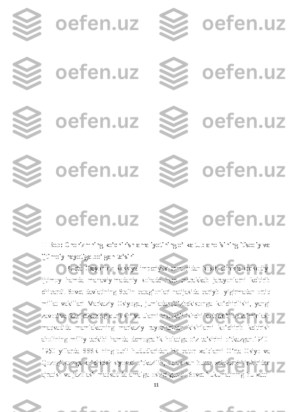 II Bob: Chorizmning ko’chirish amaliyotining o’lka tub aholisining itisodiy va
ijtimoiy hayotiga bo’lgan ta’siri   
        O`rta   Osiyoning   Rossiya   imperiyasi   tomonidan   bosib   olinishi   Iqtisodiy-
ijtimoy   hamda   manaviy-madaniy   sohada   ham   murakkab   jarayonlarni   keltirib
chiqardi.   Sovet  davlatining  Stalin  qatag‘onlari   natijasida  qariyb     yigirmadan  ortiq
millat   vakillari   Markaziy   Osiyoga,   jumladan,O‘zbekistonga   ko‘chirilishi,   yangi
zavod va fabrikalarning qurilishi va   ularni malakali ishchi kadrlar bilan ta’minlash
maqsadida   mamlakatning   markaziy   rayonlaridan   kishilarni   ko‘chirib   keltirish
aholining   milliy   tarkibi   hamda   demografik   holatiga   o‘z   ta’sirini   o‘tkazgan.1940-
1950   yillarda   SSSR   ning   turli   hududlaridan   bir   qator   xalqlarni   O‘rta   Osiyo   va
Qozog‘istonga ko‘chirish siyosati o‘tkazilib, bu asosan   butun xalqlarni bir-biridan
ajratish va jazolash maqsadida amalga   oshirilgandi. Sovet hukumatining bu xatti-
11 