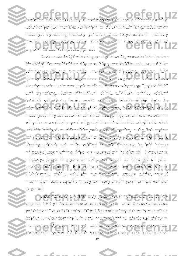 harakatlari fashistlar okkupatsiyasi davrida ayrim kishilar va guruhlarining xoinligi
uchunberilgan jazo mamlakat xavfsizligini qo‘riqlash deb ta’riflangan edi.Chorizm
madaniyat   siyosatining   markaziy   yo`nalishi   O`rta   Osiyo   xalqlarini   ma’naviy
jihatdan   asoratga   solishga   islom   dinining   ta’sirini   susaytirib,milliy   o`zlikni
anglashni bartaraf etishga qaratilgan edi.  
                   Davlat mudofaa Qo‘mitasining qaroriga muvofiq, maxsus ko‘chirilgan har
bir kishi yilliknorma hisobidan 8 kg un va 2 kg yorma shaklida davlat ssudasi bilan
ta’minlangan.Hukumat   tomonidan   maxsus   ko‘chirilganlarga   nisbatan   ba’zi
ijtimoiy-iqtisodiy   xarakterdagi   chora-tadbirlar   belgilangan   bo‘lsa-da,lekin
aksariyat tarzda ular hamma joyda ta’qib etildi, maxsus lagerlarga “joylashtirilib”
turli   qiynoqlarga   duchor   qilindi.Shuni   alohida   ta’kidlash   lozimki,   xalqlarni
ko‘chirib   yuborishning   barcha   zararli   oqibatlarini   baholab   chiqish   qiyin.   Bu
odamlarning   nobud   bo‘lib   ketganligi   bilangina   emas,   balki   ko‘chirilgan   xalqlar
madaniyati,milliy davlat tuzilish prinsiplari buzilganligi, respublikalar va avtonom
viloyatlar   mustaqilligi   poymol   etilganligi   bilan   ifodalanadi.Urush   yillarida   aholi
tarkibida harbiy xizmatchilar oilalari,evakuatsiya qilinganlar, urush tufayli nogiron
bo‘lganlar,   yetim   bolalar,asir   olinganlar   kabi   ijtimoiy   guruhlar   ham   ko‘chirilib,
ularning   tarkibida   turli   millat   vakillari   bor   edi.   Shubhasiz,   bu   kabi   holatlar
migratsiya   jarayonlarining   o‘ziga   xos   xususiyatlarini   belgilar   edi.   O‘zbekistonda
migratsiya   jarayonining   yana   bir   o‘ziga   xos   tomoni   bo‘lib,bu   ikkinchi   jahon
urushidan   so‘ng   sezilarli   ta’sir   ko‘rsatdi.   Urushdan   keyingi   dastlabki   yillarda
O‘zbekistonda   qishloq   xo‘jaligini   har   tomonlama   taraqqiy   ettirish,   mavjud
muammolarni tezroq tugatish, moddiy texnikaviy ahvolni yaxshilash kabi vazifalar
turgan edi. 
             Paxta mahsulotiga bo‘lgan ehtiyojni ta’minlash maqsadida Ittifoq direktiv
organlari   1946-yil   fevralda   maxsus   qaror   qabul   qildi.   Unda   O‘zbekistonda   paxta
yetishtirishni “sotsialistik beshyillik”da 2,5 baravar ko‘paytirish qat’iy talab qilinib
belgilandi.Tiklash davrining ko‘p qirrali muammolarini hal etishda sug‘orishtizimi
muhim   rol   o‘ynadi.   1949   yil   aprelda   Respublika   hukumati   tomonidan
«Mirzacho‘lni   yanada   o‘zlashtirish   tadbirlari   to‘g‘risida»gi   qaror   qabul   qilinishi
12 