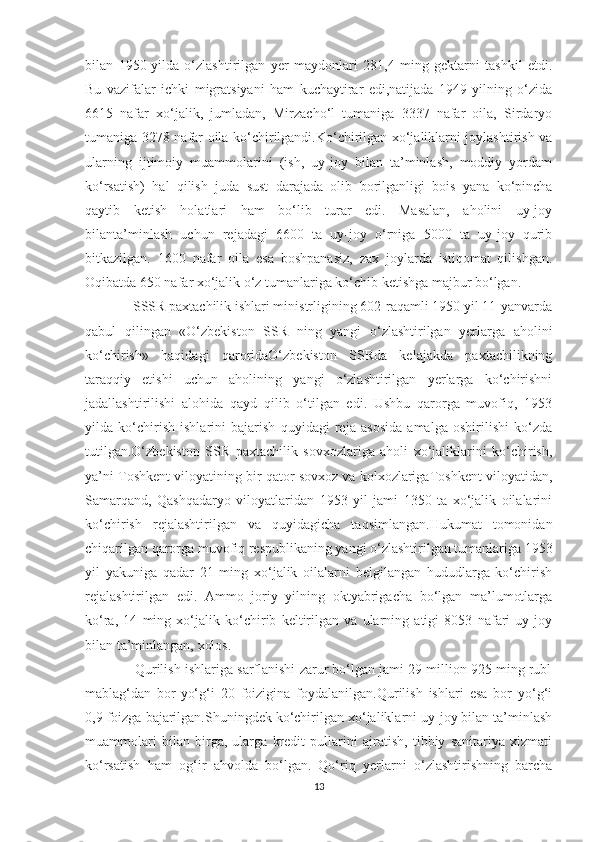 bilan   1950-yilda   o‘zlashtirilgan   yer   maydonlari   281,4   ming   gektarni   tashkil   etdi.
Bu   vazifalar   ichki   migratsiyani   ham   kuchaytirar   edi,natijada   1949   yilning   o‘zida
6615   nafar   xo‘jalik,   jumladan,   Mirzacho‘l   tumaniga   3337   nafar   oila,   Sirdaryo
tumaniga 3278 nafar oila ko‘chirilgandi.Ko‘chirilgan xo‘jaliklarni joylashtirish va
ularning   ijtimoiy   muammolarini   (ish,   uy-joy   bilan   ta’minlash,   moddiy   yordam
ko‘rsatish)   hal   qilish   juda   sust   darajada   olib   borilganligi   bois   yana   ko‘pincha
qaytib   ketish   holatlari   ham   bo‘lib   turar   edi.   Masalan,   aholini   uy-joy
bilanta’minlash   uchun   rejadagi   6600   ta   uy-joy   o‘rniga   5000   ta   uy-joy   qurib
bitkazilgan.   1600   nafar   oila   esa   boshpanasiz,   zax   joylarda   istiqomat   qilishgan.
Oqibatda 650 nafar xo‘jalik o‘z tumanlariga ko‘chib ketishga majbur bo‘lgan.  
                   SSSR paxtachilik ishlari ministrligining 602-raqamli 1950 yil 11-yanvarda
qabul   qilingan   «O‘zbekiston   SSR   ning   yangi   o‘zlashtirilgan   yerlarga   aholini
ko‘chirish»   haqidagi   qaroridaO‘zbekiston   SSRda   kelajakda   paxtachilikning
taraqqiy   etishi   uchun   aholining   yangi   o‘zlashtirilgan   yerlarga   ko‘chirishni
jadallashtirilishi   alohida   qayd   qilib   o‘tilgan   edi.   Ushbu   qarorga   muvofiq,   1953
yilda   ko‘chirish   ishlarini   bajarish   quyidagi   reja   asosida   amalga   oshirilishi   ko‘zda
tutilgan.O‘zbekiston   SSR   paxtachilik   sovxozlariga   aholi   xo‘jaliklarini   ko‘chirish,
ya’ni Toshkent viloyatining bir qator sovxoz va kolxozlarigaToshkent viloyatidan,
Samarqand,   Qashqadaryo   viloyatlaridan   1953   yil   jami   1350   ta   xo‘jalik   oilalarini
ko‘chirish   rejalashtirilgan   va   quyidagicha   taqsimlangan.Hukumat   tomonidan
chiqarilgan qarorga muvofiq respublikaning yangi o‘zlashtirilgan tumanlariga 1953
yil   yakuniga   qadar   21   ming   xo‘jalik   oilalarni   belgilangan   hududlarga   ko‘chirish
rejalashtirilgan   edi.   Ammo   joriy   yilning   oktyabrigacha   bo‘lgan   ma’lumotlarga
ko‘ra,   14   ming   xo‘jalik   ko‘chirib   keltirilgan   va   ularning   atigi   8053   nafari   uy-joy
bilan ta’minlangan, xolos. 
             Qurilish ishlariga sarflanishi zarur bo‘lgan jami 29 million 925 ming rubl
mablag‘dan   bor-yo‘g‘i   20   foizigina   foydalanilgan.Qurilish   ishlari   esa   bor   yo‘g‘i
0,9 foizga bajarilgan.Shuningdek ko‘chirilgan xo‘jaliklarni uy-joy bilan ta’minlash
muammolari   bilan   birga,   ularga   kredit   pullarini   ajratish,   tibbiy   sanitariya   xizmati
ko‘rsatish   ham   og‘ir   ahvolda   bo‘lgan.   Qo‘riq   yerlarni   o‘zlashtirishning   barcha
13 
