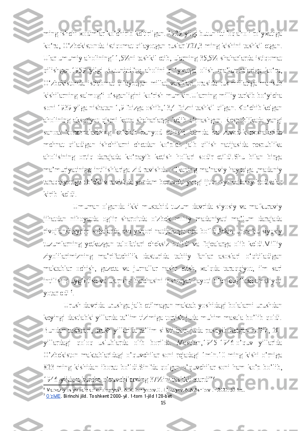 ming ishchi xodimlar ko‘chirib keltirilgan. 1939-yilgi butun ittifoq aholi ro‘yxatiga
ko‘ra, O‘zbekistonda istiqomat qilayotgan ruslar 727,3 ming kishini tashkil etgan.
Ular umumiy aholining11,5%ni tashkil etib, ularning 35,5% shaharlarda istiqomat
qilishgan.1959   yilgi   Butunittifoq   aholini   ro‘yxatga   olish   ma’lumotlariga   ko‘ra,
O‘zbekistonda   istiqomat   qilayotgan   millat   vakillari   orasida   rus   millatiga   mansub
kishilarning salmog‘i o‘sganligini ko‘rish mumkin.Ularning milliy tarkib bo‘yicha
soni 1939 yilga nisbatan 1,9 foizga oshib,13,4 foizni tashkil qilgan. Ko‘chib kelgan
aholining  aksariyat   qismi   katta   shaharlarga   kelib  o‘rnashgan.   Respublikada   yangi
sanoat   korxonalarining   ko‘plab   bunyod   etilishi   hamda   bu   zavod-korxonalarida
mehnat   qiladigan   ishchilarni   chetdan   ko‘plab   jalb   qilish   natijasida   respublika
aholisining   ortiq   darajada   ko‘payib   ketish   hollari   sodir   etildi.Shu   bilan   birga
ma’muriyatining intilishlariga zid ravishda o`lkaning ma’naviy hayotiga ,madaniy
taraqqiyotiga ob’ektiv ravishda yordam beruvchi yangi ijtimoiy-madaniy hodisalar
kirib  keldi.
                    Umuman   olganda   ikki   mustabid   tuzum   davrida   siyosiy   va   mafkuraviy
jihatdan   nihoyatda   og`ir   sharoitda   o`zbek   milliy   madaniyati   ma’lum   darajada
rivojlandi,ayrim  sohalarda  esa   yuqori   natijalarga  ega  bo`ldi,lekin  unga bu  siyosiy
tuzumlarning   yetkazgan   talofatlari   cheksiz   bo`ldi   va   fojealarga   olib   keldi.Milliy
ziyolilarimizning   ma’rifatchilik   dasturida   tabiiy   fanlar   asoslari   o‘qitiladigan
maktablar   ochish,   gazeta   va   jurnallar   nashr   etish,   xalqda   taraqqiyot,   ilm   sari
intilishni uyg‘otish va ularning barchasini insoniyat hayoti bilan bog‘lash amaliyoti
yotar edi  6
. 
  Urush davrida urushga jalb etilmagan maktab yoshidagi bolalarni urushdan
keyingi dastlabki  yillarda ta’lim tizimiga tortish juda muhim masala bo’lib qoldi.
Bundan tashqari, urush yillarida ta’lim sifati ham juda pasayib ketgan bo’lib, 20-
yillardagi   qoloq   uslublarda   olib   borildi.   Masalan,1945-1946-o’quv   yillarida
O’zbekiston   maktablaridagi   o’quvchilar   soni   rejadagi  1mln.10 ming  kishi   o’rniga
823   ming   kishidan   iborat   bo’ldi.Sinfda   qolgan   o’quvchilar   soni   ham   ko’p   bo’lib,
1946-yilda u barcha o’quvchilarning 37%ini tashkil etardi” 7
.
6
  Markaziy osiyo xalqlari etnologiyasi. A.X.Doniyorov.O.B.Buriyev.A.A.Ashirov .T.2020. 53-bet.
7
  O zMEʻ . Birinchi jild. Toshkent 2000-yil. 1-tom 1-jild 128-bet
15 