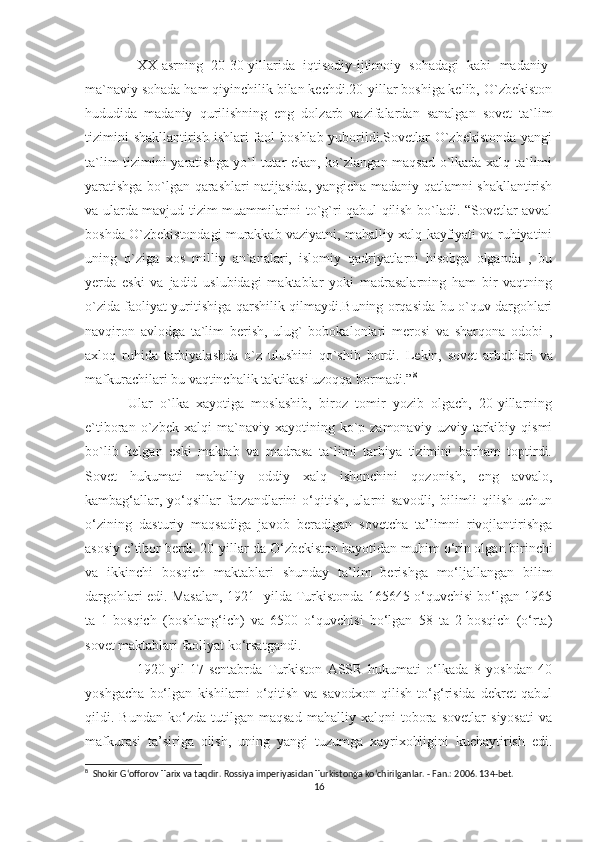     XX-asrning   20-30-yillarida   iqtisodiy-ijtimoiy   sohadagi   kabi   madaniy-
ma`naviy sohada ham qiyinchilik bilan kechdi.20-yillar boshiga kelib, O`zbekiston
hududida   madaniy   qurilishning   eng   dolzarb   vazifalardan   sanalgan   sovet   ta`lim
tizimini  shakllantirish ishlari faol  boshlab yuborildi.Sovetlar O`zbekistonda yangi
ta`lim tizimini yaratishga yo`l tutar ekan, ko`zlangan maqsad o`lkada xalq ta`limi
yaratishga bo`lgan qarashlari natijasida, yangicha madaniy qatlamni shakllantirish
va ularda mavjud tizim muammilarini to`g`ri qabul qilish bo`ladi. “Sovetlar avval
boshda O`zbekistondagi murakkab vaziyatni, mahalliy xalq kayfiyati va ruhiyatini
uning   o`ziga   xos   milliy   an`analari,   islomiy   qadriyatlarni   hisobga   olganda   ,   bu
yerda   eski   va   jadid   uslubidagi   maktablar   yoki   madrasalarning   ham   bir   vaqtning
o`zida faoliyat yuritishiga qarshilik qilmaydi.Buning orqasida bu o`quv dargohlari
navqiron   avlodga   ta`lim   berish,   ulug`   bobokalonlari   merosi   va   sharqona   odobi   ,
axloq   ruhida   tarbiyalashda   o`z   ulushini   qo`shib   bordi.   Lekin,   sovet   arboblari   va
mafkurachilari bu vaqtinchalik taktikasi uzoqqa bormadi.” 8
  Ular   o`lka   xayotiga   moslashib,   biroz   tomir   yozib   olgach,   20-yillarning
e`tiboran   o`zbek   xalqi   ma`naviy   xayotining  ko`p  zamonaviy   uzviy   tarkibiy   qismi
bo`lib   kelgan   eski   maktab   va   madrasa   ta`limi   tarbiya   tizimini   barham   toptirdi.
Sovet   hukumati   mahalliy   oddiy   xalq   ishonchini   qozonish,   eng   avvalo,
kambag‘allar,  yo‘qsillar   farzandlarini   o‘qitish,  ularni  savodli,  bilimli  qilish  uchun
o‘zining   dasturiy   maqsadiga   javob   beradigan   sovetcha   ta’limni   rivojlantirishga
asosiy e’tibor berdi. 20-yillar-da O‘zbekiston hayotidan muhim o‘rin olgan birinchi
va   ikkinchi   bosqich   maktablari   shunday   ta’lim   berishga   mo‘ljallangan   bilim
dargohlari edi. Masalan, 1921- yilda Turkistonda 165645 o‘quvchisi bo‘lgan 1965
ta   1-bosqich   (boshlang‘ich)   va   6500   o‘quvchisi   bo‘lgan   58   ta   2-bosqich   (o‘rta)
sovet maktablari faoliyat ko‘rsatgandi.
      1920-yil   17-sentabrda   Turkiston   ASSR   hukumati   o‘lkada   8   yoshdan   40
yoshgacha   bo‘lgan   kishilarni   o‘qitish   va   savodxon   qilish   to‘g‘risida   dekret   qabul
qildi.   Bundan   ko‘zda   tutilgan   maqsad   mahalliy   xalqni   tobora   sovetlar   siyosati   va
mafkurasi   ta’siriga   olish,   uning   yangi   tuzumga   xayrixohligini   kuchaytirish   edi.
8
  Shokir Gʻofforov Tarix va taqdir. Rossiya imperiyasidan Turkistonga koʻchirilganlar. - Fan.: 2006. 134-bet.
16 