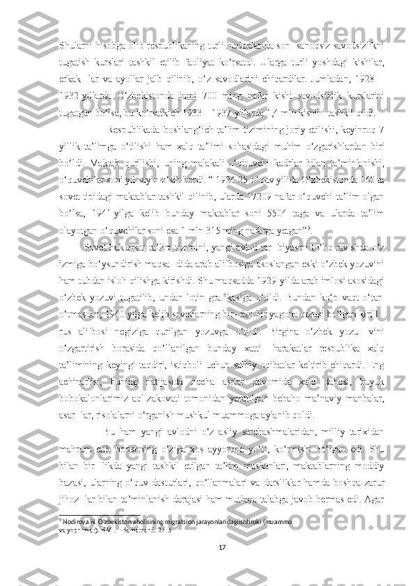 Shularni hisobga olib respublikaning turli hududlarida son- sanoqsiz savodsizlikni
tugatish   kurslari   tashkil   etilib   faoliyat   ko‘rsatdi.   Ularga   turli   yoshdagi   kishilar,
erkak-   lar   va   ayollar   jalb   qilinib,   o‘z   savodlarini   chiqardilar.   Jumladan,   1928—
1932-yillarda   O‘zbekistonda   jami   700   ming   nafar   kishi   savodsizlik   kurslarini
tugatgan bo‘lsa, bu ko‘rsatkich 1933—1937-yillarda 1,4 mln kishini tashkil qildi.
                           Respublikada  boshlang‘ich ta’lim  tizimining joriy etilishi, keyinroq 7
yillik   ta’limga   o‘tilishi   ham   xalq   ta’limi   sohasidagi   muhim   o‘zgarishlardan   biri
bo‘ldi.   Maktab   qurilishi,   uning   malakali   o‘qituvchi   kadrlar   bilan   ta’minlanishi,
o‘quvchilar soni yil sayin o‘sib bordi. “ 1924-25-o‘quv yilida O‘zbekistonda 160 ta
sovet  tipidagi  maktablar  tashkil  qilinib, ularda 17209 nafar  o‘quvchi  ta’lim  olgan
bo‘lsa,   1941-yilga   kelib   bunday   maktablar   soni   5504   taga   va   ularda   ta’lim
olayotgan o‘quvchilar soni esa 1 mln 315 ming nafarga yetgan” 9
.
Sovet hukumati ta’lim tizimini, yangi avlod tar- biyasini to‘liq ravishda o‘z
izmiga bo‘ysundirish maqsa- dida arab alifbosiga asoslangan eski o‘zbek yozuvini
ham tubdan isloh qilishga kirishdi. Shu maqsadda 1929-yilda arab imlosi asosidagi
o‘zbek   yozuvi   tugatilib,   undan   lotin   grafikasiga   o‘tildi.   Bundan   ko‘p   vaqt   o‘tar-
o‘tmasdan, 1940-yilga kelib sovetlarning bir- dan bir yagona orzusi bo‘lgan kirill -
rus   alifbosi   negiziga   qurilgan   yozuvga   o‘tildi.   Birgina   o‘zbek   yozu-   vini
o‘zgartirish   borasida   qo‘llanilgan   bunday   xatti-   harakatlar   respublika   xalq
ta’limining   keyingi   taqdiri,   istiqboli   uchun   salbiy   oqibatlar   keltirib   chiqardi.   Eng
achinarlisi,   buning   natijasida   necha   asrlar   davomida   xalq   dahosi,   buyuk
bobokalonlarimiz   aql-zakovati   tomonidan   yaratilgan   bebaho   ma’naviy   manbalar,
asar- lar, risolalarni o‘rganish mushkul muammoga aylanib qoldi. 
        Bu   ham   yangi   avlodni   o‘z   asliy   sarchashmalaridan,   milliy   tarixidan
mahrum   etib   borishning   o‘ziga   xos   ayyorona   yo‘li,   ko‘rinishi   bo‘lgan   edi.   Shu
bilan   bir-   likda   yangi   tashkil   etilgan   ta’lim   maskanlari,   maktablarning   moddiy
bazasi,   ularning   o‘quv   dasturlari,   qo‘llanmalari   va   darsliklar   hamda   boshqa   zarur
jihoz- lar bilan ta’minlanish darajasi ham mutlaqo talabga javob bermas edi. Agar
9
 Nodirova N. Oʻzbekiston aholisining migratsion jarayonlaridagiishtiroki (muammo
va yechimlar). BMI. – Samarqand. 2015
17 