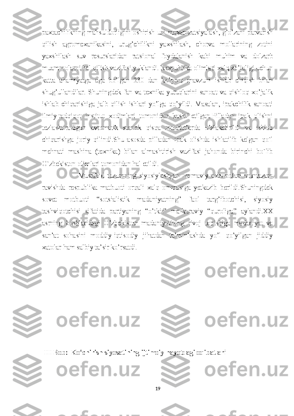 paxtachilikning mahsuldorligini oshirish uni mexanizatsiyalash, g’o’zani parvarish
qilish   agromexanikasini,   urug’chilikni   yaxshilash,   chorva   mollarining   zotini
yaxshilash   suv   resurslaridan   ratsional   foydalanish   kabi   muhim   va   dolzarb
muammolarni hal qilish vazifasi yuklandi. Respublika olimlari xalq xo’jaligi uchun
katta   ahamiyatga   ega   bo’lgan   230   dan   ko’proq   mavzuni   ishlab   chiqish   bilan
shug’ullandilar.  Shuningdek  fan  va  texnika  yutuqlarini   sanoat   va  qishloq  xo’jalik
ishlab   chiqarishiga   jalb   qilish   ishlari   yo’lga   qo’yildi.   Masalan,   ipakchilik   sanoati
ilmiy-tadqiqot   institut   xodimlari   tomonidan   kashf   etilgan.Pilladan   ipak   olishni
tezlashtiradigan   avtomatik   stanok   qisqa   muddatlarda   o’zlashtirildi   va   ishlab
chiqarishga   joriy   qilindi.Shu   asosda   pilladan   ipak   olishda   ishlatilib   kelgan   qo`l
mehnati   mashina   (texnika)   bilan   almashtirish   vazifasi   jahonda   birinchi   bo`lib
O`zbekiston olimlari tomonidan hal etildi. 
                            Mustabid   tuzumning   siyosiylashgan   ommaviy   axborotlari   muntazam
ravishda   respublika   matbuoti   orqali   xalq   ommasiga   yetkazib   berildi.Shuningdek
sovet   motbuoti   “sotsialistik   madaniyatning”   faol   targ’ibotchisi,   siyosiy
tashviqotchisi   sifatida   partiyaning   “o’tkir”   mafkuraviy   “quroliga”   aylandi.XX
asrning   boshlaridagi   O’zbekiston   madaniyatining   rivoj   topishiga   madaniyat   va
san’at   sohasini   moddiy-iqtisodiy   jihatdan   ta’minlashda   yo’l   qo’yilgan   jiddiy
xatolar ham salbiy ta’sir ko’rsatdi.  
  
 III Bob:    Ko’chirish siyosatining ijtimoiy hayotdagi oqibatlar i
19 