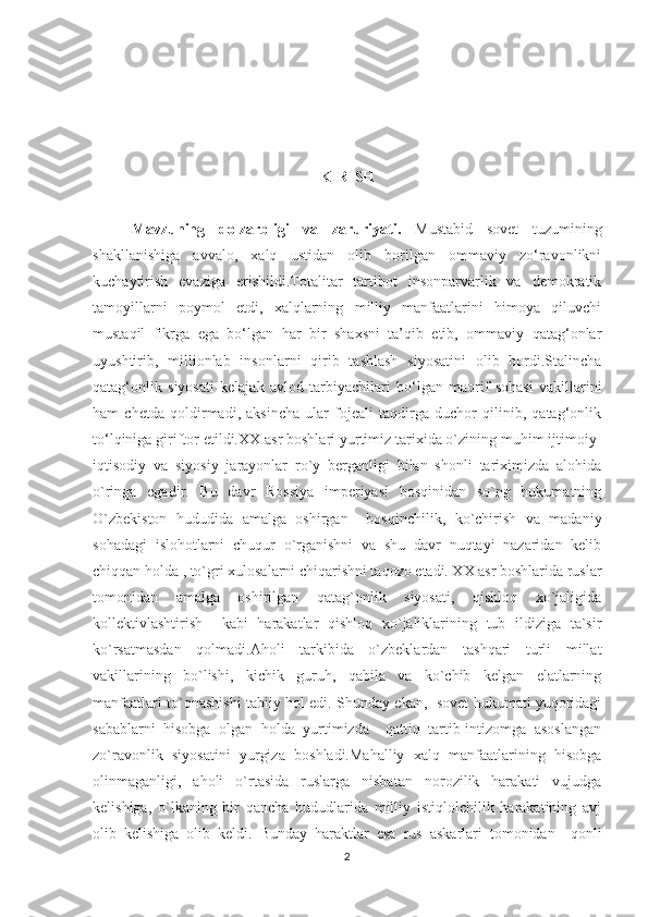 KIRISH
Mavzuning   dolzarbligi   va   zaruriyati.   Mustabid   sovet   tuzumining
shakllanishiga   avvalo,   xalq   ustidan   olib   borilgan   ommaviy   zo‘ravonlikni
kuchaytirish   evaziga   erishildi.Totalitar   tartibot   insonparvarlik   va   demokratik
tamoyillarni   poymol   etdi,   xalqlarning   milliy   manfaatlarini   himoya   qiluvchi
mustaqil   fikrga   ega   bo‘lgan   har   bir   shaxsni   ta’qib   etib,   ommaviy   qatag‘onlar
uyushtirib,   millionlab   insonlarni   qirib   tashlash   siyosatini   olib   bordi.Stalincha
qatag‘onlik   siyosati   kelajak   avlod   tarbiyachilari   bo‘lgan   maorif   sohasi   vakillarini
ham   chetda   qoldirmadi,   aksincha   ular   fojeali   taqdirga   duchor   qilinib,   qatag‘onlik
to‘lqiniga giriftor etildi.XX asr boshlari yurtimiz tarixida o`zining muhim ijtimoiy-
iqtisodiy   va   siyosiy   jarayonlar   ro`y   berganligi   bilan   shonli   tariximizda   alohida
o`ringa   egadir.   Bu   davr   Rossiya   imperiyasi   bosqinidan   so`ng   hukumatning
O`zbekiston   hududida   amalga   oshirgan     bosqinchilik,   ko`chirish   va   madaniy
sohadagi   islohotlarni   chuqur   o`rganishni   va   shu   davr   nuqtayi   nazaridan   kelib
chiqqan holda , to`gri xulosalarni chiqarishni taqozo etadi. XX asr boshlarida ruslar
tomonidan   amalga   oshirilgan   qatag`onlik   siyosati,   qishloq   xo`jaligida
kollektivlashtirish     kabi   harakatlar   qishloq   xo`jaliklarining   tub   ildiziga   ta`sir
ko`rsatmasdan   qolmadi.Aholi   tarkibida   o`zbeklardan   tashqari   turli   millat
vakillarining   bo`lishi,   kichik   guruh,   qabila   va   ko`chib   kelgan   elatlarning
manfaatlari to`qnashishi tabiiy hol edi. Shunday ekan,   sovet hukumati yuqoridagi
sabablarni   hisobga   olgan   holda   yurtimizda     qattiq   tartib-intizomga   asoslangan
zo`ravonlik   siyosatini   yurgiza   boshladi.Mahalliy   xalq   manfaatlarining   hisobga
olinmaganligi,   aholi   o`rtasida   ruslarga   nisbatan   norozilik   harakati   vujudga
kelishiga,   o`lkaning   bir   qancha   hududlarida   milliy   istiqlolchilik   harakatining   avj
olib   kelishiga   olib   keldi.   Bunday   haraktlar   esa   rus   askarlari   tomonidan     qonli
2 