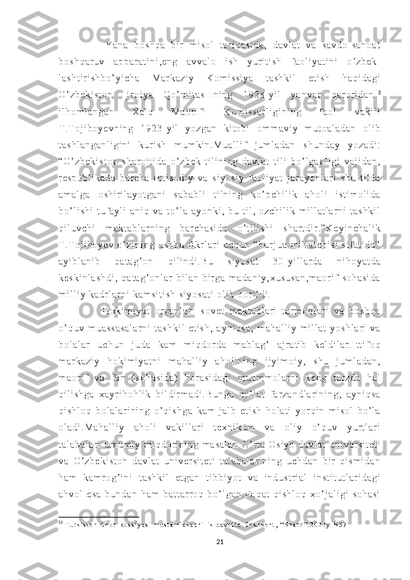         Y a n a   b o s h q a   b i r   m i s o l   t a r i q a s i d a ,   d a v l a t   v a   s a v d o - s a n o a t
b o s h q a r u v   a p p a r a t i n i , e n g   a v v a l o   i s h   y u r i t i s h   f a o l i y a t i n i   o z b e k -ʻ
l a s h t i r i s h b o ’ y i c h a   M a r k a z i y   K o m i s s i y a   t a s h k i l   e t i s h   h a q i d a g i
O ’ z b e k i s t o n   I j r o i y a   Q o ’ m i t a s ш n i n g   1 9 2 8 - y i l   y a n v a r   q a r o r i d a n 1 2
i l h o m l a n g a n   X a l q   M a o r i f i   K o m i s s a r l i g i n i n g   f a o l   v a k i l i
T . T o j i b o y e v n i n g   1 9 2 3 - y i l   y o z g a n   k i t o b i   o m m a v i y   m u t o a l a d a n   o l i b
t a s h l a n g a n l i g i n i   k u r i s h   m u m k i n . M u a l l i f   j u m l a d a n   s h u n d a y   y o z a d i :
“ O ’ z b e k i s t o n   s h a r o i t i d a   o ’ z b e k   t i l i n i n g   d a v l a t   t i l i   b o ’ l g a n l i g i   v a j i d a n ,
r e s p u b l i k a d a   b a r c h a   i q t i s o d i y   v a   s i y o s i y   f a o l i y a t   j a r a y o n l a r i   s h u   t i l d a
a m a l g a   o s h i r i l a y o t g a n i   s a b a b l i   t i l n i n g   k o ’ p c h i l i k   a h o l i   i s t i m o l i d a
b o ’ l i s h i   t u f a y l i   a n i q   v a   t o ’ l a   a y o n k i ,   b u   t i l ,   o z c h i l i k   m i l l a t l a r n i   t a s h k i l
q i l u v c h i   m a k t a b l a r n i n g   b a r c h a s i d a   o ’ t i l i s h i   s h a r t d i r . ” K e y i n c h a l i k
T . T o j i b o y e v   o ’ z i n i n g   u s h b u   f i k r l a r i   u c h u n   “ b u r j u a   m i l l a t c h i s i   s i f a t i d a ”
a y i b l a n i b   q a t a g ’ o n   q i l i n d i . B u   s i y o s a t   3 0 - y i l l a r d a   n i h o y a t d a
k e s k i n l a s h d i ,   q a t a g ’ o n l a r   b i l a n   b i r g a   m a d a n i y , x u s u s a n , m a o r i f   s o h a s i d a
m i l l i y   k a d r l a r n i   k a m s i t i s h   s i y o s a t i   o l i b   b o r i l d i .
        H o k i m i y a t   o r g a n l a r i   s o v e t   m a k t a b l a r i   t a r m o q l a r i   v a   b o s h q a
o ’ q u v   m u a s s a s a l a r n i   t a s h k i l   e t i s h ,   a y n i q s a ,   m a h a l l i y   m i l l a t   y o s h l a r i   v a
b o l a l a r   u c h u n   j u d a   k a m   m i q d o r d a   m a b l a g ’   a j r a t i b   k e l d i l a r . I t t i f o q
m a r k a z i y   h o k i m i y a t n i   m a h a l l i y   a h o l i n i n g   i j y i m o i y ,   s h u   j u m l a d a n ,
m a o r i f   v a   f a n   ( s o h a s i d a )   b o r a s i d a g i   m u a m m o l a r n i   k e n g   t a r z d a   h a l
q i l i s h g a   x a y r i h o h l i k   b i l d i r m a d i . B u n g a   m i l l a t   f a r z a n d l a r i n i n g ,   a y n i q s a
q i s h l o q   b o l a l a r i n i n g   o ’ q i s h g a   k a m   j a l b   e t i s h   h o l a t i   y o r q i n   m i s o l   b o ’ l a
o l a d i . M a h a l l i y   a h o l i   v a k i l l a r i   t e x n i k u m   v a   o l i y   o ’ q u v   y u r t l a r i
t a l a b a l a r i   u m u m i y   m i q d o r i n i n g   m a s a l a n   O ’ r t a   O s i y o   d a v l a t   u n i v e r s i t e t i
v a   O ’ z b e k i s t o n   d a v l a t   u n i v e r s i t e t i   t a l a b a l a r i n i n g   u c h d a n   b i r   q i s m i d a n
h a m   k a m r o g ’ i n i   t a s h k i l   e t g a n   t i b b i y o t   v a   i n d u s t r i a l   i n s t i t u t l a r i d a g i
a h v o l   e s a   b u n d a n   h a m   b a t t a r r o q   b o ’ l g a n . F a q a t   q i s h l o q   x o ’ j a l i g i   s o h a s i
12
  T u r k i s t o n   C h o r   R o s s i y a s i   m u s t a m l a k a c h i l i k   d a v r i d a - T o s h k e n t ,   “ S h a r q ” . 2 0 0 0 y - B 5 7  
21 