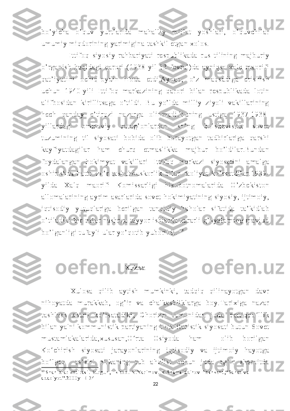 b o ’ y i c h a   o ’ q u v   y u r t l a r i d a   m a h a l l i y   m i l l a t   y o s h l a r i ,   o ’ q u v c h i l a r
u m u m i y   m i q d o r i n i n g   y a r i m i g i n a   t a s h k i l   e t g a n   x o l o s .
      I t t i f o q   s i y o s i y   r a h b a r i y a t i   r e s p u b l i k a d a   r u s   t i l i n i n g   m a j b u r i y
o ’ r g a n i s h   h a q i d a g i   q a r o r i   ( 1 9 3 8   y i l   1 3   f e v r a l ) d a   a y n i q s a   x a l q   m a o r i f i
q a t ’ i y a t i n i   o c h i q - o y d i n   i f o d a   e t d i . A y n a n ,   o ’ z   m a q s a d i g a   e r i s h i s h
u c h u n   1 9 4 0 - y i l i   I t t i f o q   m a r k a z i n i n g   q a r o r i   b i l a n   r e s p u b l i k a d a   l o t i n
a l i f b o s i d a n   k i r i l l i t s a g a   o ’ t i l d i .   B u   y o ’ l d a   m i l l i y   z i y o l i   v a k i l l a r i n i n g
h e c h   q a n d a y   e ’ t i r o z i   n a z a r g a   o l i n m a d i . B u n i n g   u s t i g a   1 9 3 7 - 1 9 3 8 -
y i l l a r d a g i   o m m a v i y   q a t a g ’ o n l a r d a n   s o ’ n g   b o l s h e v i s t i k   s o v e t
t u z u m i n i n g   t i l   s i y o s a t i   b o b i d a   o l i b   b o r a y o t g a n   t a d b i r l a r i g a   q a r s h i
k a y f i y a t d a g i l a r   h a m   c h u r q   e t m a s l i k k a   m a j b u r   b o ’ l d i l a r . B u n d a n
f o y d a l a n g a n   h o k i m y a t   v a k i l l a r i   I t t i f o q   m a r k a z i   s i y o s a t i n i   a m a l g a
o s h i r i s h d a   h a t t o   z o ’ r   t a s h a b b u s k o r l i k   b i l a n   f a o l i y a t   k o ’ r s a t d i l a r . 1 9 3 9 -
y i l d a   X a l q   m a o r i f i   K o m i s s a r l i g i   h i s o b o t n o m a l a r i d a   O ’ z b e k i s t o n
a l l o m a l a r i n i n g   a y r i m   a s a r l a r i d a   s o v e t   h o k i m i y a t i n i n g   s i y o s i y ,   i j t i m o i y ,
i q t i s o d i y   y u t u q l a r i g a   b e r i l g a n   t a n q i d i y   b a h o l a r   s i f a t i d a   t a ’ k i d l a b
o ’ t i l a d i k i   b i r   q a t o r   n a s h r g a   t a y y o r   i s h l a r d a   z a r a r l i   g ’ o y a l a r n i n g   m a v j u d
b o ’ l g a n l i g i   t u f a y l i   u l a r   y o ’ q o t i b   y u b o r i l d i .   1 3
                                                 Xulosa
    X u l o s a   q i l i b   a y t i s h   m u m k i n k i ,   t a d q i q   q i l i n a y o t g a n   d a v r
n i h o y a t d a   m u r a k k a b ,   o g ’ i r   v a   c h a l k a s h l i k l a r g a   b o y . T a r i x i g a   n a z a r
t a s h l a s h   s h u n i   k o ’ r s a t a d i k i ,   C h o r i z m   t o m o n i d a n   j u d a   q a t t i q q o l l i kʻ
b i l a n   y a ' n i   k o m m u n i s t i k   p a r t i y a n i n g   T o t a l i t a r i s t i k   s i y o s a t i   b u t u n   S o v e t
m u s t a m l a k a l a r i d a , x u s u s a n , O r t a   O s i y o d a   h a m     o l i b   b o r i l g a n	
ʻ
K o c h i r i s h   s i y o s a t i   j a r a y o n l a r i n i n g   i q t i s o d i y   v a   i j t i m o i y   h a y o t g a	
ʻ
b o l g a n     t a s i r i   o l k a n i n g   t u b   a h o l i s i   u c h u n   j u d a   o g ` i r   s h a r o i t d a
ʻ ʼ ʻ
13
  S h a h i d l a r   x o t i r a s i .   S u r g u n , 1 - k i t o b .   N . K a r i m o v .   R . S h a m s i d d i n o v   T o s h k e n t , “ S a n a t   v a  
a d a b i y o t ” . 2 0 0 0 y - B - 3 4
22 