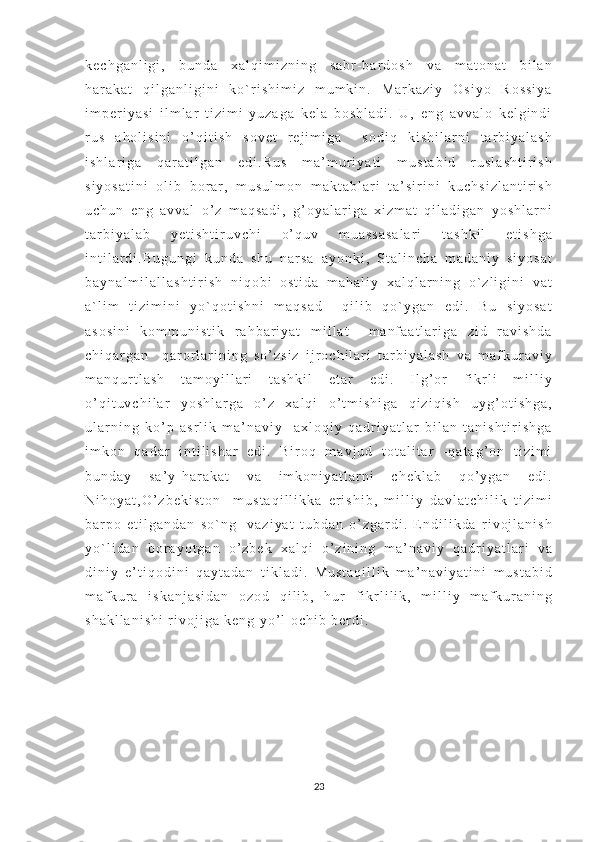 k e c h g a n l i g i ,   b u n d a   x a l q i m i z n i n g   s a b r - b a r d o s h   v a   m a t o n a t   b i l a n
h a r a k a t   q i l g a n l i g i n i   k o ` r i s h i m i z   m u m k i n .   M a r k a z i y   O s i y o   R o s s i y a
i m p e r i y a s i   i l m l a r   t i z i m i   y u z a g a   k e l a   b o s h l a d i .   U ,   e n g   a v v a l o   k e l g i n d i
r u s   a h o l i s i n i   o ’ q i t i s h   s o v e t   r e j i m i g a     s o d i q   k i s h i l a r n i   t a r b i y a l a s h
i s h l a r i g a   q a r a t i l g a n   e d i . R u s   m a ’ m u r i y a t i   m u s t a b i d   r u s l a s h t i r i s h
s i y o s a t i n i   o l i b   b o r a r ,   m u s u l m o n   m a k t a b l a r i   t a ’ s i r i n i   k u c h s i z l a n t i r i s h
u c h u n   e n g   a v v a l   o ’ z   m a q s a d i ,   g ’ o y a l a r i g a   x i z m a t   q i l a d i g a n   y o s h l a r n i
t a r b i y a l a b   y e t i s h t i r u v c h i   o ’ q u v   m u a s s a s a l a r i   t a s h k i l   e t i s h g a
i n t i l a r d i . B u g u n g i   k u n d a   s h u   n a r s a   a y o n k i ,   S t a l i n c h a   m a d a n i y   s i y o s a t
b a y n a l m i l a l l a s h t i r i s h   n i q o b i   o s t i d a   m a h a l i y   x a l q l a r n i n g   o ` z l i g i n i   v a t
a ` l i m   t i z i m i n i   y o ` q o t i s h n i   m a q s a d     q i l i b   q o ` y g a n   e d i .   B u   s i y o s a t
a s o s i n i   k o m m u n i s t i k   r a h b a r i y a t   m i l l a t     m a n f a a t l a r i g a   z i d   r a v i s h d a
c h i q a r g a n     q a r o r l a r i n i n g   s o ’ z s i z   i j r o c h i l a r i   t a r b i y a l a s h   v a   m a f k u r a v i y
m a n q u r t l a s h   t a m o y i l l a r i   t a s h k i l   e t a r   e d i .   I l g ’ o r   f i k r l i   m i l l i y
o ’ q i t u v c h i l a r   y o s h l a r g a   o ’ z   x a l q i   o ’ t m i s h i g a   q i z i q i s h   u y g ’ o t i s h g a ,
u l a r n i n g   k o ’ p   a s r l i k   m a ’ n a v i y   - a x l o q i y   q a d r i y a t l a r   b i l a n   t a n i s h t i r i s h g a
i m k o n   q a d a r   i n t i l i s h a r   e d i .   B i r o q   m a v j u d   t o t a l i t a r   - q a t a g ’ o n   t i z i m i
b u n d a y   s a ’ y - h a r a k a t   v a   i m k o n i y a t l a r n i   c h e k l a b   q o ’ y g a n   e d i .
N i h o y a t , O ’ z b e k i s t o n     m u s t a q i l l i k k a   e r i s h i b ,   m i l l i y   d a v l a t c h i l i k   t i z i m i
b a r p o   e t i l g a n d a n   s o ` n g     v a z i y a t   t u b d a n   o ’ z g a r d i .   E n d i l i k d a   r i v o j l a n i s h
y o ` l i d a n   b o r a y o t g a n   o ’ z b e k   x a l q i   o ’ z i n i n g   m a ’ n a v i y   q a d r i y a t l a r i   v a
d i n i y   e ’ t i q o d i n i   q a y t a d a n   t i k l a d i .   M u s t a q i l l i k   m a ’ n a v i y a t i n i   m u s t a b i d
m a f k u r a   i s k a n j a s i d a n   o z o d   q i l i b ,   h u r   f i k r l i l i k ,   m i l l i y   m a f k u r a n i n g
s h a k l l a n i s h i   r i v o j i g a   k e n g   y o ’ l   o c h i b   b e r d i .  
23 