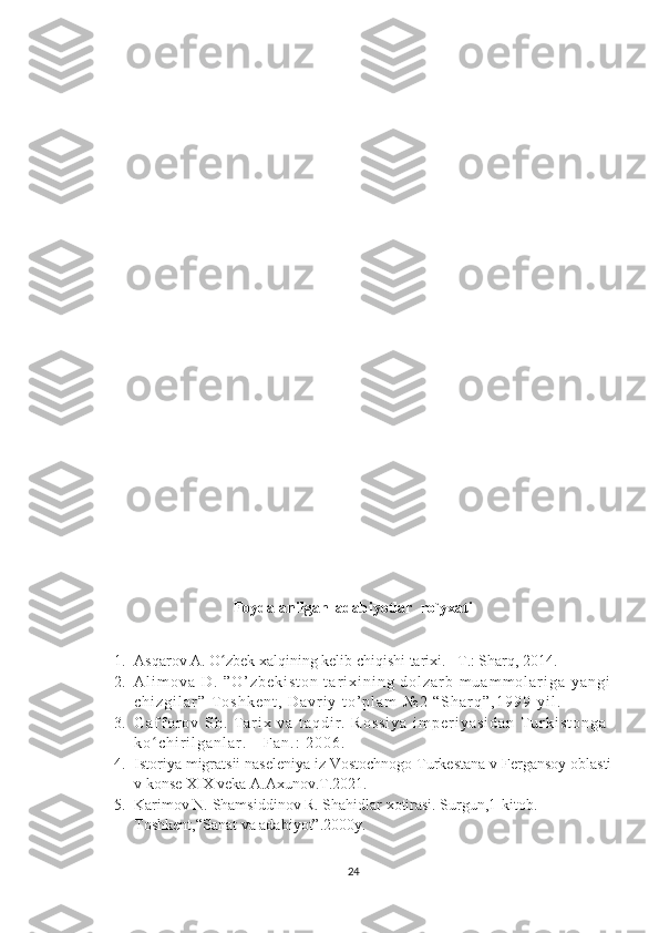 Foydalanilgan  adabiyotlar  ro`yxati
1. Asqarov A. O zbek xalqining kelib chiqishi tarixi. –T.: Sharq, 2014.ʻ
2. A l i m o v a   D .   ” O ’ z b e k i s t o n   t a r i x i n i n g   d o l z a r b   m u a m m o l a r i g a   y a n g i
c h i z g i l a r ”   T o s h k e n t ,   D a v r i y   t o ’ p l a m   № 2   “ S h a r q ” , 1 9 9 9 - y i l .
3. G a f f o r o v   S h .   T a r i x   v a   t a q d i r .   R o s s i y a   i m p e r i y a s i d a n   T u r k i s t o n g a  
k o c h i r i l g a n l a r .   -   F a n . :   2 0 0 6 .  	
ʻ
4. Istoriya migratsii naseleniya iz Vostochnogo Turkestana v Fergansoy oblasti
v konse XIX veka A.Axunov.T.2021.
5. Karimov N. Shamsiddinov R. Shahidlar xotirasi. Surgun,1-kitob. 
Toshkent,“Sanat va adabiyot”.2000y.
24 