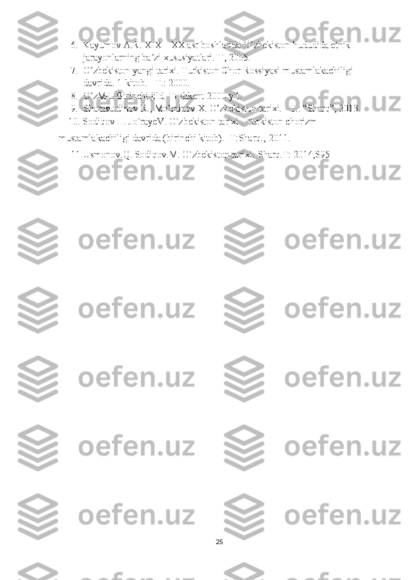 6. Kayumov A.R. XIX – XX asr boshlarida O zbekiston hududida etnik ʻ
jarayonlarning ba zi xususiyatlari.-T, 2005.	
ʼ
7. O zbekiston yangi tarixi. Turkiston Chor Rossiyasi mustamlakachiligi 	
ʻ
davrida.  1-kitob. - T.: 2000. 
8. O zME. Birinchi jild. Toshkent 2000-yil.
ʻ
9. Shamsutdinov R., Mo’minov X. O’zbekiston tarixi. - T.: “Sharq”, 2013.
    10. Sodiqov H. Jo`rayeV. O`zbekiston tarixi . Turkiston chorizm 
mustamlakachiligi davrida (birinchi kitob).- T:Sharq.,-2011.
11.Usmonov.Q. Sodiqov.M. O`zbekiston tarixi.-Sharq.T: 2014,S95
25 