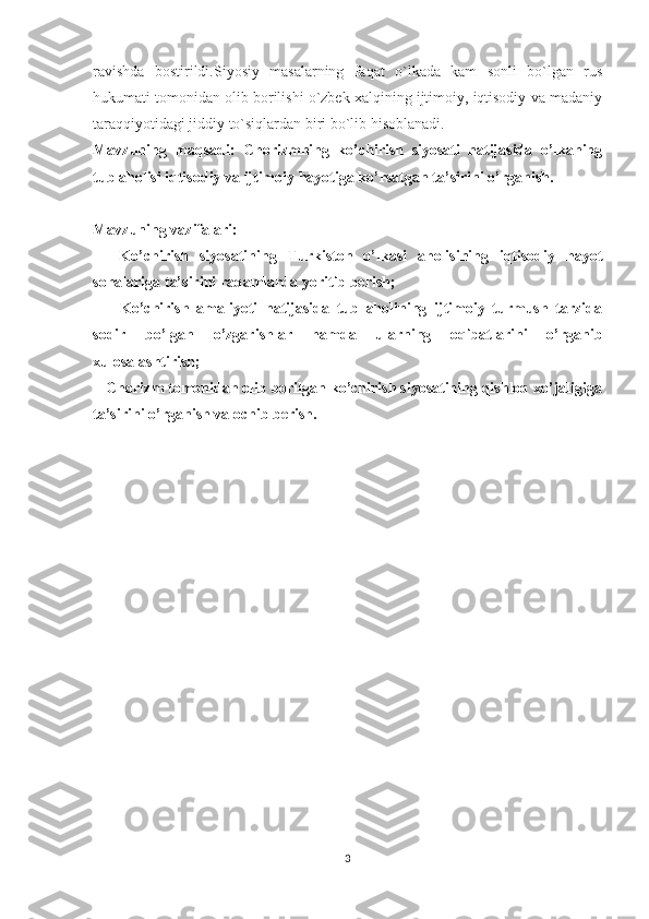 ravishda   bostirildi.Siyosiy   masalarning   faqat   o`lkada   kam   sonli   bo`lgan   rus
hukumati tomonidan olib borilishi o`zbek xalqining ijtimoiy, iqtisodiy va madaniy
taraqqiyotidagi jiddiy to`siqlardan biri bo`lib hisoblanadi.
Mavzuning   maqsadi:   Chorizmning   ko’chirish   siyosati   natijasida   o’lkaning
tub aholisi iqtisodiy va ijtimoiy hayotiga ko’rsatgan ta’sirini o’rganish.
Mavzuning  vazifalari:  
-     Ko’chirish   siyosatining   Turkiston   o’lkasi   aholisining   iqtisodiy   hayot
sohalariga ta’sirini raqamlarda yoritib berish;
-       Ko’chirish   amaliyoti   natijasida   tub   aholining   ijtimoiy   turmush   tarzida
sodir   bo’lgan   o’zgarishlar   hamda   ularning   oqibatlarini   o’rganib
xulosalashtirish;
-  Chorizm tomonidan olib borilgan ko’chirish siyosatining qishloq xo’jaligiga
ta’sirini o’rganish va ochib berish.
3 