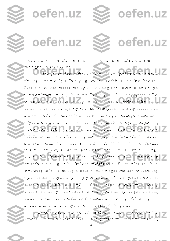 I Bob: Chorizmning ko’chirish amaliyotining boshlanishi bo’yicha amalga 
oshirilgan xatti-harakatlari
                         Rossiya imperiyasi o`zbek xonliklarini bosib olganidan so`ng, bevosita
ularning   ijtimoiy   va   iqtisodiy   hayotiga   sezilarli   ravishda   ta`sir   o`tkaza   boshladi.
Bundan   ko`zlangan   maqsad   mahaliy   tub   aholining   asrlar   davomida   shakllangan
an`anaviy hayotini yo`q qilish,umummilliy qadriyatlarini butunlay oyoqosti  qilish
va   ulardan   imkon   boricha   imperiya   manfaatlari   yo`lida   foydalanishdan   iborat
bo`ldi.   Bu   olib   borilayotgan   siyosatda   esa   imperiyaning   markaziy   hududlaridan
aholining   ko`chirib   keltirilishidan   asosiy   ko`zlangan   strategik   maqsadlarni
ro`yobga   chiqarishda   muhim   omil   bo`lib   hisoblanadi.   Rossiya   imperiyasining
mustamlakachiligi birinchi navbatda hukmron doiralarning , armiyaning markaziy
hududlardan   ko`chirib   keltirilishining   bosib   olingan   mamlakat   xatto   boshqa   tub
aholisiga   nisbatan   kuchli   ekanligini   bildirdi.   Zo`rlik   biron   bir   mamalakatda
mustamlakachilik siyosati va amaliyoti sifatida barcha G`arb va Sharq hududlariga
xos   bo`lib   ,   ularning   milliy   va   moddiy   boyliklarini   to`laqonli   imperiyaning
markaziy   hududlariga   tashib   ketishga   mo`ljallangan   edi.   Bu   mintaqada   istilo
davridayoq,   ko`chirib   keltirilgan   dastlabki   ming-minglab   kazaklar     va   ruslarning
joylashtirilishi   ,   haydalma   yer   ,   yaylovlar   hamda   farovon   yashash   vositalari
bilangina   emas,   balki   katta   soliq   –   o`lpon   ,   fuqarolik   imtiyozlari   ,   siyosiy
ustunliklarini   namoyon   qilish   kerak   edi,   shuningdek,mahalliy   tub   yerli   aholining
ustidan   nazoratni   doimo   saqlab   turish   maqsadida   o’zlarining   “Zo’ravonligi”   ni
amalda har tomonlama namoyon qilishni maqsad qilib olishgandi.
Turkiston   ma`muriyatining   tub   aholiga   nisbatan   buyukdavlatchilik-
shovinistik munosabati keyinchalik soliq va o’lponni muntazam oshirib borishdan ,
4 