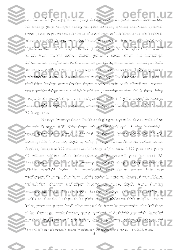 turli tuman bir yo`la yig`imlarni joriy etishdan , birinchi jaxon urushi davrida esa,
tub   aholiga   yalpi   solingan   harbiy   soliqdan   tashqari,   qishloq   aholisidan   qoramol,
arava , oziq-ovqat mahsulotlar hatto o`tovini ham zo`rlik bilan tortib ola boshladi.
Mustamlakachi hukumat mamuriyati butun mustamlaka  davrida uzoqni ko`zlovchi
niyatlarda vaqf mulkini , ayniqsa vaqf yerini tortib olish , kamaytirish choralarini
ko`rdi.   Vaqf   mulkini   tashkil   etuvchi   yerdan   ,   savdo   ishlari   olib   boriladigan
do`konlardan , bog`lardan va shu bilan birgalikda tegirmonlardan  olinadigan katta
daromad ulushidan tamirlab , quriladigan maschid va madrasalar faoliytaiga keskin
aralashuvlar   kuzatildi.Hukmron   ma`muriyatning   Turkistonning   tub   qishloq
aholisidan   boshqa   xom-ashyolar   singari   arzon   narxda   sotib   olinadigan     asosan,
paxta   yetishtirishga   majbur   qilish   hisobidan   ,   imperiya   to`qimachilik   siyosatining
rivojlantirishini boyitishga intilishi natijasida , 1867-1916-yillar oralig`ida Rossiya
sanoati qayta ishlaydigan paxtaning umumiy hajmida Turkiston hissasi 6,6 foizdan
70 foizga ortdi 1
.
              Rossiya imperiyasining Turkistondagi agrar siyosatini davlat mulklari va
ziroatchilik   vaziri   A.V.   Krivosheyn   uch   so‘zda   ifodalaydi.   Buning   birinchisi   -
paxta,   ikkinchisi   -   sug‘orish,   uchinchisi   -   ruslarni   ko‘chirib   keltirishdir.   Chunki,
bizning   ichki   bozorimiz,   deydi   u,   so‘nggi   20   yil   ichida   Amerika   paxtasi   uchun
faqat boj tariqasida 700 million rubl to‘lashga to‘g‘ri keldi. 1900 yildan esa yiliga
40   million   rubldan   to‘lab   kelmoqdamiz.   Oliy   lavozimli   yana   bir   arbob   M.
Brodovskiy   «Turkiston   o‘lkasi   imperiyaga   qo‘shib   olingan.   Unga   mustamlaka
sifatida   qaralishi   lozim...   bu   mamlakatda   manufaktura   sanoati   juda   past
rivojlangan. Shuning uchun ham u tabiiy ravishda Yevropa Rossiyasi manufaktura
mahsulotlari   chaqqon   sotiladigan   bozorga   aylanadi»,   deydi.   Mana   shunday
mutaxassislar   fikrlari   hisobga   olinib,   Rossiya   imperiya-   sihukumatida   1886   yilda
Turkiston   o‘lkasini   boshqarish   bo‘yicha   maxsus   «Nizom»ishlab   chiqildi.   Bunga
ko‘ra,   paxtadan   yuqori   hosil   olish   maqsadida   Amerika   paxtanavini   olib   kelish   va
o‘lka   sharoitiga   moslashtirish,   yangi   yerlarni   o‘zlashtirish,sug‘orish   kanallari
qurish,   o‘lkaga   temir   yo‘l   olib   kelish,   Rossiya   guberniyalaridan   rus   dehqonlarini
1
  Shokir G offorov Tarix va taqdir. Rossiya imperiyasidan Turkistonga ko chirilganlar. - Fan.: 2006. 76-bet.ʻ ʻ
5 