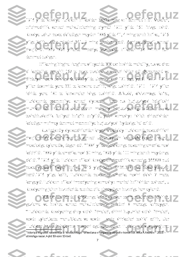 1916 yilda Rossiya  Turkiston o‘lkasidan 38329 ming sof  daromad oldi. Masalan,
to‘qimachilik   sanoati   mahsulotlarining   qiymati   1900   yilda   150   foizga   oshdi.
Rossiya uchun paxta ekiladigan maydon 1885 yilda 41, 4 ming tanob bo‘lsa, 1915
yilga   kelib,   uning   miqdori   541,   9   ming   tanobga   yetdi.   Ayniqsa,   yengil   sanoati
rivojlandi.   1869-1896   yillarda   imperiya   xazinasiga   o‘lkadan   158   million   rubl
daromad tushgan.
  O‘lkaning birgina Farg‘ona viloyatida XX asr boshida mahalliy, rus va chet
el   kapitaliga   qarashli   157   ta   paxta   tozalash   zavodlari   ishlar   edi.   Samarqand   va
Sirdaryoni ham qo‘shganda 1900 yilda ularning soni 170 taga yetdi. 1900 - 1910-
yillar   davomida   yana   220   ta   korxona   qurilib,   ishga   tushirildi.   1910   -   1914   yillar
ichida   yana   180   ta   korxonalar   ishga   tushirildi.   Afsuski,   «Nizom»ga   ko‘ra,
Turkistonda   metropoliya   sanoati   siyosatini   faqat   rus   burjuaziyasi   belgilashi
mumkin   edi.   Bu   bilan   ishbilarmon   mahalliy   burjuaziyaning   tadbirkorlik   va
tashabbuskorlik   faoliyati   bo‘g‘ib   qo‘yildi,   ya’ni   xomashyo   ishlab   chiqarishdan
keladigan mo‘may daromad metropoliya burjuaziyasi foydasiga hal etildi.
              Rus iqtisodiy siyosatchilaridan knyaz Masalskiy Turkistonda paxtachilikni
rivojlantirish   rus   to‘qimachilik   sanoati   uchun   «yaqin   kelajakda   hayot   -   mamot
masalasiga aylanadi», degan edi. ”1884 yilda Turkistonga paxtaning amerika navi
keltirildi. 1889 yilda amerika navi 50 ming, 1895 yilda 100 ming tanob maydonga
ekildi." 3
 1906 yilda Turkiston o‘lkasi Rossiya to‘qimachilik sanoatiga 566878 pud
paxta   yetkazib   bergan   bo‘lsa,   1915   yiga   kelib   2.426.298   pud   paxta   yetkazib
berdi.1916   yilga   kelib,   Turkistonda   paxtaning   amerika   navini   ekish   7   marta
kengaydi.Turkiston o‘lkasi imperiyaning xomashyo manbai bo‘lishidan tashqari, u
Rossiyaning jahon bozorlarida raqobat qila olmaydigan bozoriga ham aylandi. 
              XX asr boshlarida Turkistonga keltirilayotgan temir, mis, chinni idishlar,
gazlama   va   boshqa   sanoat   mahsulotlarining   mikdori   8   martaga   ko‘paygan.
“Turkistonda Rossiyaning choy sotish firmalari, chinni buyumlar  sotish  firmalari,
savdo   uylari,katta   manufaktura   va   savdo   -   sotiq   shirkatlari   tashkil   etilib,   ular
Turkiston bozorida hukmron mavqeni egallagan edilar. Turkistonda xususiy tijorat
3
 Istoriya migratsii naseleniya iz Vostochnogo Turkestana v Fergansoy oblasti v konse XIX veka A.Axunov.T.2021 – 
utmishga nazar,4-jild 10-soni 13-bet.
7 