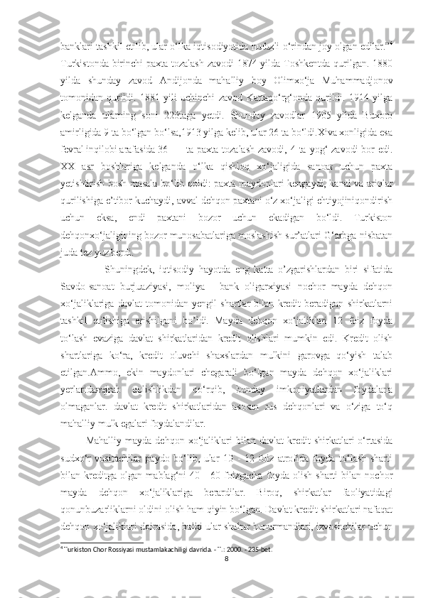 banklari tashkil etilib, ular o‘lka iqtisodiyotida nufuzli o‘rindan joy olgan edilar.” 4
Turkistonda birinchi paxta tozalash zavodi  1874 yilda Toshkentda qurilgan. 1880
yilda   shunday   zavod   Andijonda   mahalliy   boy   Olimxo‘ja   Muhammadjonov
tomonidan   qurildi.   1881   yili   uchinchi   zavod   Kattaqo‘rg‘onda   qurildi.   1914   yilga
kelganda   ularning   soni   220taga   yetdi.   Shunday   zavodlar   1905   yilda   Buxoro
amirligida 9 ta bo‘lgan bo‘lsa,1913 yilga kelib, ular 26 ta bo‘ldi.Xiva xonligida esa
fevral inqilobi arafasida 36 ta paxta tozalash  zavodi, 4 ta yog‘  zavodi  bor  edi.
XX   asr   boshlariga   kelganda   o‘lka   qishloq   xo‘jaligida   sanoat   uchun   paxta
yetishtirish bosh masala bo‘lib qoldi: paxta maydonlari kengaydi, kanal va ariqlar
qurilishiga e’tibor kuchaydi, avval dehqon paxtani o‘z xo‘jaligi ehtiyojiniqondirish
uchun   eksa,   endi   paxtani   bozor   uchun   ekadigan   bo‘ldi.   Turkiston
dehqonxo‘jaligining bozor munosabatlariga moslashish sur’atlari G‘arbga nisbatan
juda tez yuz berdi.
        Shuningdek,   iqtisodiy   hayotda   eng   katta   o’zgarishlardan   biri   sifatida
Savdo-sanoat   burjuaziyasi,   moliya   -   bank   oligarxiyasi   nochor   mayda   dehqon
xo‘jaliklariga   davlat   tomonidan   yengil   shartlar   bilan   kredit   beradigan   shirkatlarni
tashkil   etilishiga   erishilgani   bo’ldi.   Mayda   dehqon   xo‘jaliklari   12   foiz   foyda
to‘lash   evaziga   davlat   shirkatlaridan   kredit   olishlari   mumkin   edi.   Kredit   olish
shartlariga   ko‘ra,   kredit   oluvchi   shaxslardan   mulkini   garovga   qo‘yish   talab
etilgan.Ammo,   ekin   maydonlari   chegarali   bo‘lgan   mayda   dehqon   xo‘jaliklari
yerlaridanajrab   qolishlikdan   qo‘rqib,   bunday   imkoniyatlardan   foydalana
olmaganlar.   davlat   kredit   shirkatlaridan   asosan   rus   dehqonlari   va   o‘ziga   to‘q
mahalliy mulk egalari foydalandilar. 
Mahalliy   mayda   dehqon  xo‘jaliklari   bilan  davlat   kredit   shirkatlari   o‘rtasida
sudxo‘r   vositachilar   paydo   bo‘lib,   ular   10   -   12   foiz   atrofida   foyda   to‘lash   sharti
bilan   kreditga   olgan   mablag‘ni   40   -   60   foizgacha   foyda   olish   sharti   bilan   nochor
mayda   dehqon   xo‘jaliklariga   berardilar.   Biroq,   shirkatlar   faoliyatidagi
qonunbuzarliklarni oldini olish ham qiyin bo‘lgan. Davlat kredit shirkatlari nafaqat
dehqon xo‘jaliklari doirasida, balki ular shahar hunarmandlari, izvoshchilar uchun
4
 Turkiston Chor Rossiyasi mustamlakachiligi davrida. - T.: 2000. - 235-bet.
8 