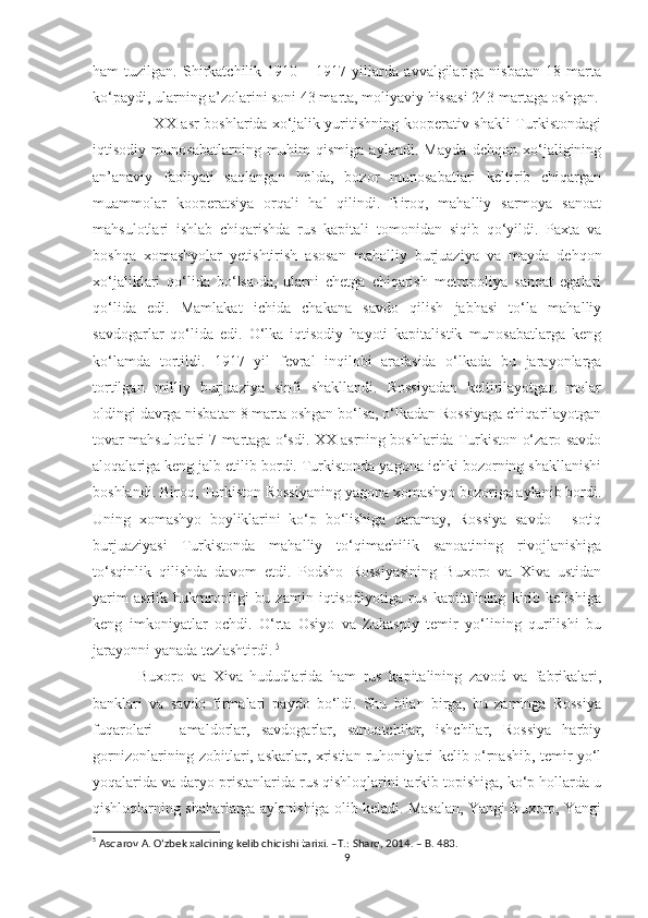 ham   tuzilgan.   Shirkatchilik   1910   –   1917   yillarda   avvalgilariga   nisbatan   18   marta
ko‘paydi, ularning a’zolarini soni 43 marta, moliyaviy hissasi 243 martaga oshgan.
                       XX asr boshlarida xo‘jalik yuritishning kooperativ shakli  Turkistondagi
iqtisodiy   munosabatlarning   muhim   qismiga   aylandi.   Mayda   dehqon   xo‘jaligining
an’anaviy   faoliyati   saqlangan   holda,   bozor   munosabatlari   keltirib   chiqargan
muammolar   kooperatsiya   orqali   hal   qilindi.   Biroq,   mahalliy   sarmoya   sanoat
mahsulotlari   ishlab   chiqarishda   rus   kapitali   tomonidan   siqib   qo‘yildi.   Paxta   va
boshqa   xomashyolar   yetishtirish   asosan   mahalliy   burjuaziya   va   mayda   dehqon
xo‘jaliklari   qo‘lida   bo‘lsa-da,   ularni   chetga   chiqarish   metropoliya   sanoat   egalari
qo‘lida   edi.   Mamlakat   ichida   chakana   savdo   qilish   jabhasi   to‘la   mahalliy
savdogarlar   qo‘lida   edi.   O‘lka   iqtisodiy   hayoti   kapitalistik   munosabatlarga   keng
ko‘lamda   tortildi.   1917   yil   fevral   inqilobi   arafasida   o‘lkada   bu   jarayonlarga
tortilgan   milliy   burjuaziya   sinfi   shakllandi.   Rossiyadan   keltirilayotgan   molar
oldingi davrga nisbatan 8 marta oshgan bo‘lsa, o‘lkadan Rossiyaga chiqarilayotgan
tovar mahsulotlari 7 martaga o‘sdi. XX asrning boshlarida Turkiston o‘zaro savdo
aloqalariga keng jalb etilib bordi. Turkistonda yagona ichki bozorning shakllanishi
boshlandi. Biroq, Turkiston Rossiyaning yagona xomashyo bozoriga aylanib bordi.
Uning   xomashyo   boyliklarini   ko‘p   bo‘lishiga   qaramay,   Rossiya   savdo   -   sotiq
burjuaziyasi   Turkistonda   mahalliy   to‘qimachilik   sanoatining   rivojlanishiga
to‘sqinlik   qilishda   davom   etdi.   Podsho   Rossiyasining   Buxoro   va   Xiva   ustidan
yarim   asrlik   hukmronligi   bu   zamin   iqtisodiyotiga   rus   kapitalining   kirib   kelishiga
keng   imkoniyatlar   ochdi.   O‘rta   Osiyo   va   Zakaspiy   temir   yo‘lining   qurilishi   bu
jarayonni yanada tezlashtirdi.   5
  Buxoro   va   Xiva   hududlarida   ham   rus   kapitalining   zavod   va   fabrikalari,
banklari   va   savdo   firmalari   paydo   bo‘ldi.   Shu   bilan   birga,   bu   zaminga   Rossiya
fuqarolari   -   amaldorlar,   savdogarlar,   sanoatchilar,   ishchilar,   Rossiya   harbiy
gornizonlarining zobitlari, askarlar, xristian ruhoniylari kelib o‘rnashib, temir yo‘l
yoqalarida va daryo pristanlarida rus qishloqlarini tarkib topishiga, ko‘p hollarda u
qishloqlarning shaharlarga aylanishiga olib keladi. Masalan, Yangi Buxoro, Yangi
5
 Asqarov A. Oʻzbek xalqining kelib chiqishi tarixi. –T.: Sharq, 2014. – B. 483.
9 