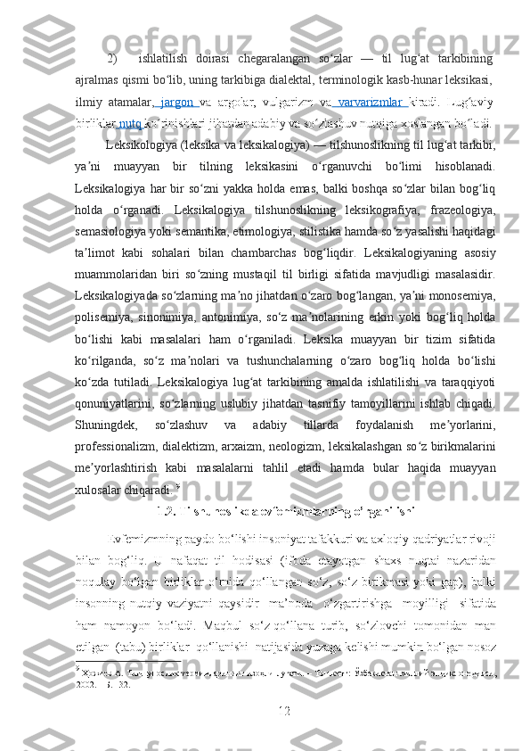 2) ishlatilish   doirasi   chegaralangan   so zlar   —   til   lug at   tarkibiningʻ ʻ
ajralmas qismi bo lib, uning tarkibiga dialektal, terminologik kasb-hunar leksikasi,	
ʻ
ilmiy   atamalar,     jargon        va   argolar,   vulgarizm   va     varvarizmlar        kiradi.   Lug aviy	
ʻ
birliklar     nutq        ko rinishlari jihatdan adabiy va so zlashuv nutqiga xoslangan bo ladi.	
ʻ ʻ ʻ
Leksikologiya (leksika va leksikalogiya) — tilshunoslikning til lug at tarkibi,	
ʻ
ya ni   muayyan   bir   tilning   leksikasini   o rganuvchi   bo limi   hisoblanadi.	
ʼ ʻ ʻ
Leksikalogiya   har   bir   so zni  yakka  holda  emas,  balki   boshqa  so zlar  bilan  bog liq	
ʻ ʻ ʻ
holda   o rganadi.   Leksikalogiya   tilshunoslikning   leksikografiya,   frazeologiya,	
ʻ
semasiologiya yoki semantika, etimologiya, stilistika hamda so z yasalishi haqidagi	
ʻ
ta limot   kabi   sohalari   bilan   chambarchas   bog liqdir.   Leksikalogiyaning   asosiy	
ʼ ʻ
muammolaridan   biri   so zning   mustaqil   til   birligi   sifatida   mavjudligi   masalasidir.	
ʻ
Leksikalogiyada so zlarning ma no jihatdan o zaro bog langan, ya ni monosemiya,	
ʻ ʼ ʻ ʻ ʼ
polisemiya,   sinonimiya,   antonimiya,   so‘z   ma nolarining   erkin   yoki   bog liq   holda	
ʼ ʻ
bo lishi   kabi   masalalari   ham   o rganiladi.   Leksika   muayyan   bir   tizim   sifatida	
ʻ ʻ
ko rilganda,   so z   ma nolari   va   tushunchalarning   o zaro   bog liq   holda   bo lishi
ʻ ʻ ʼ ʻ ʻ ʻ
ko zda   tutiladi.   Leksikalogiya   lug at   tarkibining   amalda   ishlatilishi   va   taraqqiyoti
ʻ ʻ
qonuniyatlarini,   so zlarning   uslubiy   jihatdan   tasnifiy   tamoyillarini   ishlab   chiqadi.	
ʻ
Shuningdek,   so zlashuv   va   adabiy   tillarda   foydalanish   me yorlarini,
ʻ ʼ
professionalizm, dialektizm, arxaizm, neologizm, leksikalashgan so z birikmalarini	
ʻ
me yorlashtirish   kabi   masalalarni   tahlil   etadi   hamda   bular   haqida   muayyan	
ʼ
xulosalar chiqaradi.  9
1.2. Tilshunoslikda evfemizmlarning o’rganilishi
Evf е mizmning paydo bo‘lishi insoniyat tafakkuri va axloqiy qadriyatlar rivoji
bilan   bog‘liq.   U   nafaqat   til   hodisasi   (ifoda   etayotgan   shaxs   nuqtai   nazaridan
noqulay   bo‘lgan   birliklar   o‘rnida   qo‘llangan   so‘z,   so‘z   birikmasi   yoki   gap),   balki
insonning   nutqiy   vaziyatni   qaysidir     ma’noda     o‘zgartirishga     moyilligi     sifatida
ham  namoyon  bo‘ladi.  Maqbul  so‘z qo‘llana  turib,  so‘zlovchi  tomonidan  man
etilgan  (tabu) birliklar  qo‘llanishi  natijasida yuzaga k е lishi mumkin bo‘lgan nosoz
9
  Ҳожиев   А .   Тилшунослик   терминларининг   изоҳли   луғати . –   Тошкент :   Ўзбекистан   миллий   энциклонедияси ,
2002. –  Б . 132.  
12   