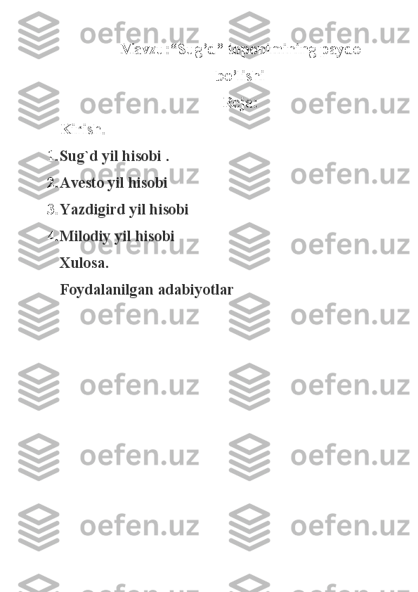 Mavzu:“Sug’d” toponimining paydo
bo’lishi
Reja:
Kirish.
1. Sug`d yil hisobi   .
2. Avesto yil hisobi  
3. Yazdigird yil hisobi  
4. Milodiy yil   hisobi  
Xulosa.
Foydalanilgan adabiyotlar 