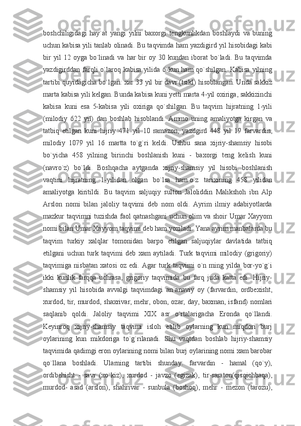 boshchiligidagi   hay`at   yangi   yilni   baxorgi   tengkunlikdan   boshlaydi   va   buning
uchun kabisa yili tanlab olinadi. Bu taqvimda ham yazdigird yil hisobidagi kabi
bir   yil   12   oyga  bo`linadi   va   har   bir   oy   30  kundan   iborat   bo`ladi.   Bu   taqvimda
yazdigirddan farqli  o`laroq kabisa  yilida 6-kun ham  qo`shilgan.  Kabisa yilning
tartibi quyidagicha bo`lgan: xar 33 yil bir davr (tsikl) hisoblangan. Unda sakkiz
marta kabisa yili kelgan. Bunda kabisa kuni yetti marta 4-yil oxiriga, sakkizinchi
kabisa   kuni   esa   5-kabisa   yili   oxiriga   qo`shilgan.   Bu   taqvim   hijratning   1-yili
(milodiy   622   yil)   dan   boshlab   hisoblandi.   Ammo   uning   amaliyotga   kirgan   va
tatbiq   etilgan   kuni   hijriy   471   yil   10   ramazon,   yazdgird   448   yil   19   farvardin,
milodiy   1079   yil   16   martta   to`g`ri   keldi.   Ushbu   sana   xijriy-shamsiy   hisobi
bo`yicha   458   yilning   birinchi   boshlanish   kuni   -   baxorgi   teng   kelish   kuni
(navro`z)   bo`ldi.   Boshqacha   aytganda   xijriy-shamsiy   yil   hisobi   boshlanish
vaqtini   hijratning   1-yilidan   olgan   bo`lsa   ham   o`z   tarixining   458   yilidan
amaliyotga   kiritildi.   Bu   taqvim   saljuqiy   sulton   Jaloliddin   Malikshoh   ibn   Alp
Arslon   nomi   bilan   jaloliy   taqvimi   deb   nom   oldi.   Ayrim   ilmiy   adabiyotlarda
mazkur taqvimni tuzishda faol qatnashgani uchun olim va shoir Umar Xayyom
nomi bilan Umar Xayyom taqvimi deb ham yoziladi. Yana ayrim manbalarda bu
taqvim   turkiy   xalqlar   tomonidan   barpo   etilgan   saljuqiylar   davlatida   tatbiq
etilgani   uchun   turk   taqvimi   deb   xam   aytiladi.   Turk   taqvimi   milodiy   (grigoriy)
taqvimiga   nisbatan   xatosi   oz   edi.   Agar   turk   taqvimi   o`n   ming   yilda   bor-yo`g`i
ikki   kunlik   farqqa   uchrasa,   grigoriy   taqvimida   bu   farq   juda   katta   edi.   Hijriy-
shamsiy   yil   hisobida   avvalgi   taqvimdagi   an`anaviy   oy   (farvardin,   ordbexisht,
xurdod, tir, murdod, shaxrivar, mehr, obon, ozar, day, baxman, isfand) nomlari
saqlanib   qoldi.   Jaloliy   taqvimi   XIX   asr   o`rtalarigacha   Eronda   qo`llandi.
Keyinroq   xijriy-shamsiy   taqvimi   isloh   etilib   oylarning   kun   miqdori   burj
oylarining   kun   mikdoriga   to`g`rilanadi.   Shu   vaqtdan   boshlab   hijriy-shamsiy
taqvimida qadimgi eron oylarining nomi bilan burj oylarining nomi xam barobar
qo`llana   boshladi.   Ularning   tartibi   shunday:   farvardin   -   hamal   (qo`y),
ordibehisht   -   savr   (xo`kiz),   xurdod   -   javzo   (egizak),   tir-saraton(qisqichbaqa),
murdod-   asad   (arslon),   shahrivar   -   sunbula   (boshoq),   mehr   -   mezon   (tarozu), 