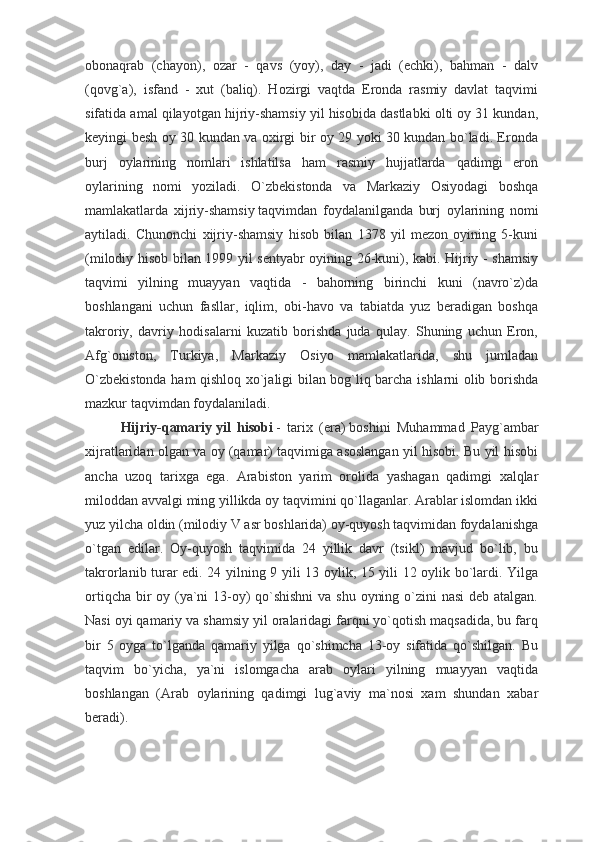 obonaqrab   (chayon),   ozar   -   qavs   (yoy),   day   -   jadi   (echki),   bahman   -   dalv
(qovg`a),   isfand   -   xut   (baliq).   Hozirgi   vaqtda   Eronda   rasmiy   davlat   taqvimi
sifatida amal qilayotgan hijriy-shamsiy yil hisobida dastlabki olti oy 31 kundan,
keyingi besh oy 30 kundan va oxirgi bir oy 29 yoki 30 kundan bo`ladi. Eronda
burj   oylarining   nomlari   ishlatilsa   ham   rasmiy   hujjatlarda   qadimgi   eron
oylarining   nomi   yoziladi.   O`zbekistonda   va   Markaziy   Osiyodagi   boshqa
mamlakatlarda   xijriy-shamsiy   taqvimdan   foydalanilganda   burj   oylarining   nomi
aytiladi.   Chunonchi   xijriy-shamsiy   hisob   bilan   1378   yil   mezon   oyining   5-kuni
(milodiy hisob bilan 1999 yil sentyabr oyining 26-kuni), kabi. Hijriy - shamsiy
taqvimi   yilning   muayyan   vaqtida   -   bahorning   birinchi   kuni   (navro`z)da
boshlangani   uchun   fasllar,   iqlim,   obi-havo   va   tabiatda   yuz   beradigan   boshqa
takroriy,   davriy   hodisalarni   kuzatib   borishda   juda   qulay.   Shuning   uchun   Eron,
Afg`oniston,   Turkiya,   Markaziy   Osiyo   mamlakatlarida,   shu   jumladan
O`zbekistonda ham qishloq xo`jaligi bilan bog`liq barcha ishlarni olib borishda
mazkur taqvimdan foydalaniladi.  
Hijriy-qamariy   yil   hisobi   -   tarix   (era)   boshini   Muhammad   Payg`ambar
xijratlaridan olgan va oy (qamar) taqvimiga asoslangan yil hisobi. Bu yil hisobi
ancha   uzoq   tarixga   ega.   Arabiston   yarim   orolida   yashagan   qadimgi   xalqlar
miloddan avvalgi ming yillikda oy taqvimini qo`llaganlar. Arablar islomdan ikki
yuz yilcha oldin (milodiy V asr boshlarida) oy-quyosh taqvimidan foydalanishga
o`tgan   edilar.   Oy-quyosh   taqvimida   24   yillik   davr   (tsikl)   mavjud   bo`lib,   bu
takrorlanib turar edi. 24 yilning 9 yili 13 oylik, 15 yili 12 oylik bo`lardi. Yilga
ortiqcha bir  oy (ya`ni  13-oy)  qo`shishni  va shu oyning o`zini  nasi  deb atalgan.
Nasi oyi qamariy va shamsiy yil oralaridagi farqni yo`qotish maqsadida, bu farq
bir   5   oyga   to`lganda   qamariy   yilga   qo`shimcha   13-oy   sifatida   qo`shilgan.   Bu
taqvim   bo`yicha,   ya`ni   islomgacha   arab   oylari   yilning   muayyan   vaqtida
boshlangan   (Arab   oylarining   qadimgi   lug`aviy   ma`nosi   xam   shundan   xabar
beradi). 