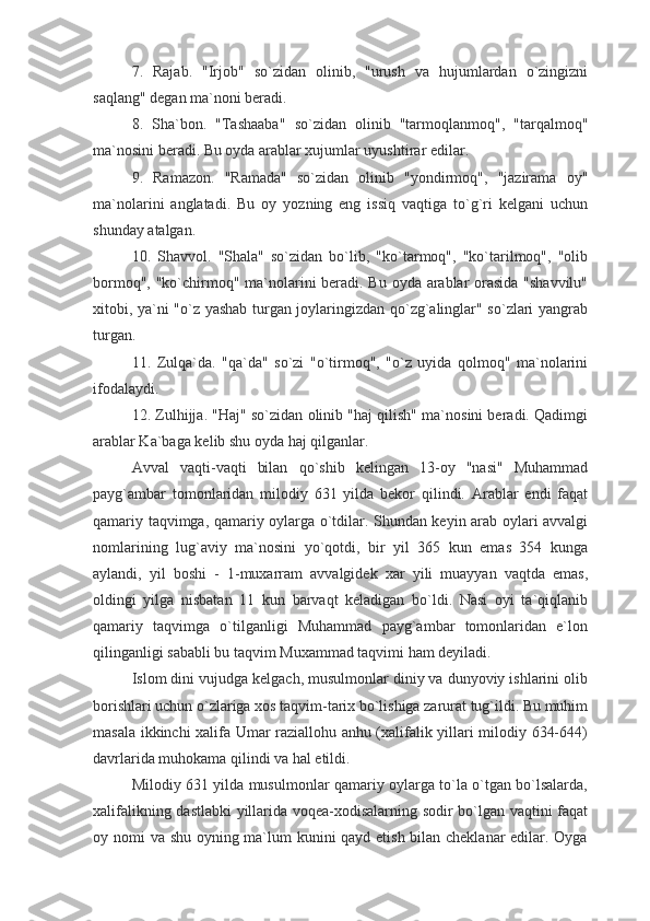 7.   Rajab.   "Irjob"   so`zidan   olinib,   "urush   va   hujumlardan   o`zingizni
saqlang" degan ma`noni beradi.
8.   Sha`bon.   "Tashaaba"   so`zidan   olinib   "tarmoqlanmoq",   "tarqalmoq"
ma`nosini beradi. Bu oyda arablar xujumlar uyushtirar edilar.
9.   Ramazon.   "Ramada"   so`zidan   olinib   "yondirmoq",   "jazirama   oy"
ma`nolarini   anglatadi.   Bu   oy   yozning   eng   issiq   vaqtiga   to`g`ri   kelgani   uchun
shunday atalgan.
10.   Shavvol.   "Shala"   so`zidan   bo`lib,   "ko`tarmoq",   "ko`tarilmoq",   "olib
bormoq", "ko`chirmoq" ma`nolarini  beradi. Bu oyda arablar  orasida "shavvilu"
xitobi, ya`ni "o`z yashab turgan joylaringizdan qo`zg`alinglar" so`zlari yangrab
turgan.
11.   Zulqa`da.   "qa`da"   so`zi   "o`tirmoq",   "o`z   uyida   qolmoq"   ma`nolarini
ifodalaydi.
12. Zulhijja. "Haj" so`zidan olinib "haj qilish" ma`nosini beradi. Qadimgi
arablar Ka`baga kelib shu oyda haj qilganlar.
Avval   vaqti-vaqti   bilan   qo`shib   kelingan   13-oy   "nasi"   Muhammad
payg`ambar   tomonlaridan   milodiy   631   yilda   bekor   qilindi.   Arablar   endi   faqat
qamariy taqvimga, qamariy oylarga o`tdilar. Shundan keyin arab oylari avvalgi
nomlarining   lug`aviy   ma`nosini   yo`qotdi,   bir   yil   365   kun   emas   354   kunga
aylandi,   yil   boshi   -   1-muxarram   avvalgidek   xar   yili   muayyan   vaqtda   emas,
oldingi   yilga   nisbatan   11   kun   barvaqt   keladigan   bo`ldi.   Nasi   oyi   ta`qiqlanib
qamariy   taqvimga   o`tilganligi   Muhammad   payg`ambar   tomonlaridan   e`lon
qilinganligi sababli bu taqvim Muxammad taqvimi ham deyiladi.
Islom dini vujudga kelgach, musulmonlar diniy va dunyoviy ishlarini olib
borishlari uchun o`zlariga xos taqvim-tarix bo`lishiga zarurat tug`ildi. Bu muhim
masala ikkinchi xalifa Umar raziallohu anhu (xalifalik yillari milodiy 634-644)
davrlarida muhokama qilindi va hal etildi.
Milodiy 631 yilda musulmonlar qamariy oylarga to`la o`tgan bo`lsalarda,
xalifalikning dastlabki  yillarida voqea-xodisalarning sodir bo`lgan vaqtini faqat
oy nomi va shu oyning ma`lum kunini qayd etish bilan cheklanar  edilar. Oyga 