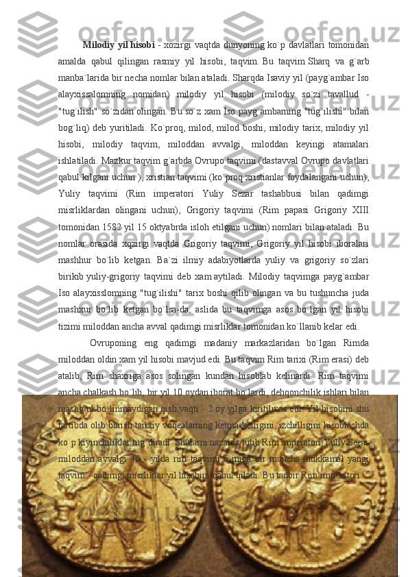 Milodiy yil   hisobi   - xozirgi  vaqtda dunyoning ko`p davlatlari tomonidan
amalda   qabul   qilingan   rasmiy   yil   hisobi,   taqvim.   Bu   taqvim   Sharq   va   g`arb
manba`larida bir necha nomlar bilan   ataladi. Sharqda Isaviy yil (payg`ambar Iso
alayxissalomning   nomidan)   milodiy   yil   hisobi   (milodiy   so`zi   tavallud   -
"tug`ilish" so`zidan olingan. Bu so`z xam Iso payg`ambarning "tug`ilishi" bilan
bog`liq) deb yuritiladi. Ko`proq, milod, milod boshi, milodiy tarix, milodiy yil
hisobi,   milodiy   taqvim,   miloddan   avvalgi,   miloddan   keyingi   atamalari
ishlatiladi. Mazkur taqvim g`arbda Ovrupo taqvimi (dastavval Ovrupo davlatlari
qabul kilgani uchun ), xristian taqvimi (ko`proq xristianlar foydalangani uchun),
Yuliy   taqvimi   (Rim   imperatori   Yuliy   Sezar   tashabbusi   bilan   qadimgi
misrliklardan   olingani   uchun),   Grigoriy   taqvimi   (Rim   papasi   Grigoriy   XIII
tomonidan 1582 yil 15 oktyabrda isloh etilgani uchun) nomlari bilan ataladi. Bu
nomlar   orasida   xqzirgi   vaqtda   Grigoriy   taqvimi,   Grigoriy   yil   hisobi   iboralari
mashhur   bo`lib   ketgan.   Ba`zi   ilmiy   adabiyotlarda   yuliy   va   grigoriy   so`zlari
birikib   yuliy-grigoriy   taqvimi   deb   xam   aytiladi.   Milodiy   taqvimga   payg`ambar
Iso  alayxisslomning   "tug`ilishi"   tarix  boshi   qilib   olingan   va   bu  tushuncha   juda
mashxur   bo`lib   ketgan   bo`lsa-da,   aslida   bu   taqvimga   asos   bo`lgan   yil   hisobi
tizimi miloddan ancha avval qadimgi misrliklar tomonidan ko`llanib kelar edi.
  Ovruponing   eng   qadimgi   madaniy   markazlaridan   bo`lgan   Rimda
miloddan oldin xam yil hisobi mavjud edi. Bu taqvim Rim tarixi (Rim erasi) deb
atalib,   Rim   shaxriga   asos   solingan   kundan   hisoblab   kelinardi.   Rim   taqvimi
ancha chalkash bo`lib, bir yil 10 oydan iborat bo`lardi, dehqonchilik ishlari bilan
mashg`ul bo`linmaydigan qish vaqti - 2 oy yilga kiritilmas edi. Yil hisobini shu
tartibda olib borish tarixiy voqealarning ketma-ketligini, izchilligini hisoblashda
ko`p kiyinchiliklar tug`diradi. Shularni nazarda tutib Rim imperatori Yuliy Seear
miloddan   avvalgi   46   -   yilda   rim   taqvimi   o`rniga   bir   muncha   mukkamal   yangi
taqvim - qadimgi misrliklar yil hisobini qabul qiladi. Bu tadbir Rim imperatori  