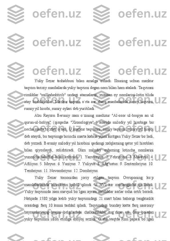 Yuliy   Sezar   tashabbusi   bilan   amalga   oshadi.   Shuning   uchun   mazkur
taqvim tarixiy manbalarda yuliy taqvimi degan nom bilan ham ataladi. Taqvimni
rimliklar   "milliylashtirib"   undagi   atamalarni,   xususan   oy   nomlarini   lotin   tilida
atay   boshlaydilar.   Mazkur   taqvim   o`rta   asr   sharq   manbalarida   rumiy   taqvimi,
rumiy yil hisobi, rumiy oylari deb yuritiladi.
Abu   Rayxrn   Beruniy   xam   o`zining   mashxur   "Al-osor   ul-boqiya   an   ul
qurun-ul-holiya"   (qisqacha   "Xronologiya"   )   asarida   milodiy   yil   hisobiga   bir
necha marta to`xtab o`tadi. U mazkur taqvimni, rumiy taqvimi, rumiy yil hisobi
deb ataydi, bu taqvimga birinchi marta kabisa yilini kiritgan Yuliy Sezar bo`ladi,
deb yozadi. Beruniy milodiy yil hisobini qadimgi xalqlarning qator yil hisoblari
bilan   qiyoslaydi,   solishtiradi.   Olim   milodiy   oylarning   lotincha   nomlarini
yunoncha   talaffuz   bilan   keltiradi.   1.   Yanvariyus.   2.   Febririyus.   3.   Martiyus.   4.
Afiliyus. 5. Moyus. 6. Yuniyus. 7. Yuliyus. 8. Afg`ustus. 9. Sentembriyus. 10.
Tembriyus. 11. Novombriyus. 12. Dombriyus.
Yuliy   Sezar   tomonidan   joriy   etilgan   taqvim   Ovruponing   ko`p
mamlakatlarida   birin-ketin   qabul   qilindi.   U   XVI   asr   oxirlarigacha   qo`llandi.
Yuliy taqvimida xam mavjud bo`lgan ayrim  xatoliklar asrlar osha ortib boradi.
Natijada   1580   yilga   kelib   yuliy   taqvimidagi   21   mart   bilan   bahorgi   tengkunlik
orasidagi   farq   10   kunni   tashkil   qiladi.   Taqvimdagi   bunday   katta   farq   nasroniy
bayramlarining   kunini   belgilashda   chalkashliklar   tug`dirar   edi.   Shu   boisdan
yuliy   taqvimini   isloh   etishga   ehtiyoj   sezildi.   O`sha   vaqtda   Rim   papasi   bo`lgan 
