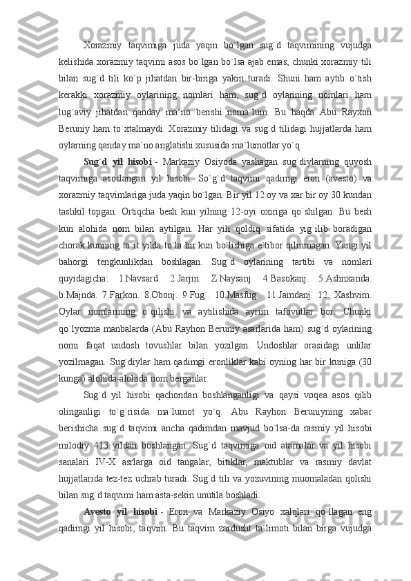 Xorazmiy   taqvimiga   juda   yaqin   bo`lgan   sug`d   taqvimining   vujudga
kelishida xorazmiy taqvimi asos bo`lgan bo`lsa ajab emas, chunki xorazmiy tili
bilan   sug`d   tili   ko`p   jihatdan   bir-biriga   yakin   turadi.   Shuni   ham   aytib   o`tish
kerakki   xorazmiy   oylarining   nomlari   ham,   sug`d   oylarining   nomlari   ham
lug`aviy   jihatdan   qanday   ma`no   berishi   noma`lum.   Bu   haqda   Abu   Rayxon
Beruniy  ham   to`xtalmaydi.   Xorazmiy  tilidagi   va  sug`d   tilidagi   hujjatlarda  ham
oylarning qanday ma`no anglatishi xususida ma`lumotlar yo`q.
Sug`d   yil   hisobi   -   Markaziy   Osiyoda   yashagan   sug`diylarning   quyosh
taqvimiga   asoslangan   yil   hisobi.   So`g`d   taqvimi   qadimgi   eron   (avesto)   va
xorazmiy taqvimlariga juda yaqin bo`lgan. Bir yil 12 oy va xar bir oy 30 kundan
tashkil   topgan.   Ortiqcha   besh   kun   yilning   12-oyi   oxiriga   qo`shilgan.   Bu   besh
kun   alohida   nom   bilan   aytilgan.   Har   yili   qoldiq   sifatida   yig`ilib   boradigan
chorak kunning to`rt yilda to`la bir kun bo`lishiga e`tibor qilinmagan. Yangi yil
bahorgi   tengkunlikdan   boshlagan.   Sug`d   oylarining   tartibi   va   nomlari
quyidagicha:   1.Navsard.   2.Jarjin.   Z.Naysanj.   4.Basokanj.   5.Ashnxanda.
b.Majnda.   7.Farkon.   8.Obonj.   9.Fug`.   10.Masfug`.   11.Jamdanj.   12.   Xashvim.
Oylar   nomlarining   o`qilishi   va   aytilishida   ayrim   tafovutlar   bor.   Chunki
qo`lyozma manbalarda (Abu Rayhon Beruniy asarlarida ham) sug`d oylarining
nomi   faqat   undosh   tovushlar   bilan   yozilgan.   Undoshlar   orasidagi   unlilar
yozilmagan. Sug`diylar  ham  qadimgi  eronliklar  kabi  oyning har  bir kuniga (30
kunga) alohida-alohida nom berganlar.
Sug`d   yil   hisobi   qachondan   boshlanganligi   va   qaysi   voqea   asos   qilib
olinganligi   to`g`risida   ma`lumot   yo`q.   Abu   Rayhon   Beruniyning   xabar
berishicha   sug`d   taqvimi   ancha   qadimdan   mavjud   bo`lsa-da   rasmiy   yil   hisobi
milodiy   413   yildan   boshlangan.   Sug`d   taqvimiga   oid   atamalar   va   yil   hisobi
sanalari   IV-X   asrlarga   oid   tangalar,   bitiklar,   maktublar   va   rasmiy   davlat
hujjatlarida tez-tez uchrab turadi. Sug`d tili va yozuvining muomaladan qolishi
bilan sug`d taqvimi ham asta-sekin unutila boshladi.
Avesto   yil   hisobi   -   Eron   va   Markaziy   Osiyo   xalqlari   qo`llagan   eng
qadimgi   yil   hisobi,   taqvim.   Bu   taqvim   zardusht   ta`limoti   bilan   birga   vujudga 