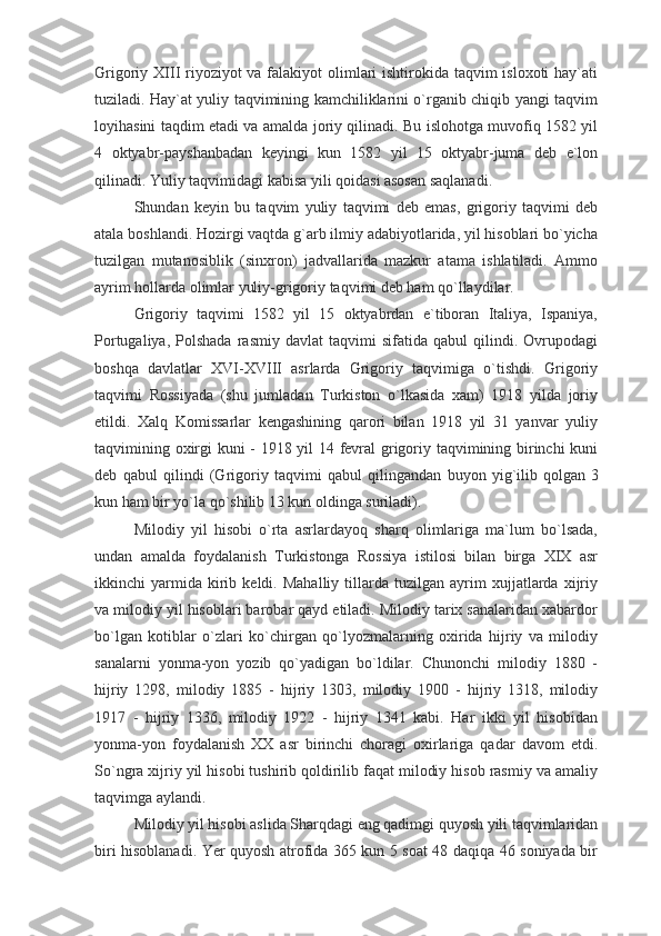 Grigoriy XIII  riyoziyot  va falakiyot  olimlari ishtirokida taqvim isloxoti  hay`ati
tuziladi. Hay`at yuliy taqvimining kamchiliklarini o`rganib chiqib yangi taqvim
loyihasini taqdim etadi va amalda joriy qilinadi. Bu islohotga muvofiq 1582 yil
4   oktyabr-payshanbadan   keyingi   kun   1582   yil   15   oktyabr-juma   deb   e`lon
qilinadi. Yuliy taqvimidagi kabisa yili qoidasi asosan saqlanadi.
Shundan   keyin   bu   taqvim   yuliy   taqvimi   deb   emas,   grigoriy   taqvimi   deb
atala boshlandi. Hozirgi vaqtda g`arb ilmiy adabiyotlarida, yil hisoblari bo`yicha
tuzilgan   mutanosiblik   (sinxron)   jadvallarida   mazkur   atama   ishlatiladi.   Ammo
ayrim hollarda olimlar yuliy-grigoriy taqvimi deb ham qo`llaydilar.
Grigoriy   taqvimi   1582   yil   15   oktyabrdan   e`tiboran   Italiya,   Ispaniya,
Portugaliya,   Polshada   rasmiy  davlat   taqvimi   sifatida   qabul   qilindi.   Ovrupodagi
boshqa   davlatlar   XVI-XVIII   asrlarda   Grigoriy   taqvimiga   o`tishdi.   Grigoriy
taqvimi   Rossiyada   (shu   jumladan   Turkiston   o`lkasida   xam)   1918   yilda   joriy
etildi.   Xalq   Komissarlar   kengashining   qarori   bilan   1918   yil   31   yanvar   yuliy
taqvimining oxirgi kuni - 1918 yil 14 fevral grigoriy taqvimining birinchi kuni
deb   qabul   qilindi   (Grigoriy   taqvimi   qabul   qilingandan   buyon   yig`ilib   qolgan   3
kun ham bir yo`la qo`shilib 13 kun oldinga suriladi).
Milodiy   yil   hisobi   o`rta   asrlardayoq   sharq   olimlariga   ma`lum   bo`lsada,
undan   amalda   foydalanish   Turkistonga   Rossiya   istilosi   bilan   birga   XIX   asr
ikkinchi   yarmida  kirib  keldi.   Mahalliy   tillarda   tuzilgan   ayrim   xujjatlarda   xijriy
va milodiy yil hisoblari barobar qayd etiladi. Milodiy tarix sanalaridan xabardor
bo`lgan   kotiblar   o`zlari   ko`chirgan   qo`lyozmalarning   oxirida   hijriy   va   milodiy
sanalarni   yonma-yon   yozib   qo`yadigan   bo`ldilar.   Chunonchi   milodiy   1880   -
hijriy   1298,   milodiy   1885   -   hijriy   1303,   milodiy   1900   -   hijriy   1318,   milodiy
1917   -   hijriy   1336,   milodiy   1922   -   hijriy   1341   kabi.   Har   ikki   yil   hisobidan
yonma-yon   foydalanish   XX   asr   birinchi   choragi   oxirlariga   qadar   davom   etdi.
So`ngra xijriy yil hisobi tushirib qoldirilib faqat milodiy hisob rasmiy va amaliy
taqvimga aylandi.
Milodiy yil hisobi aslida Sharqdagi eng qadimgi quyosh yili taqvimlaridan
biri hisoblanadi. Yer quyosh atrofida 365 kun 5 soat 48 daqiqa 46 soniyada bir 