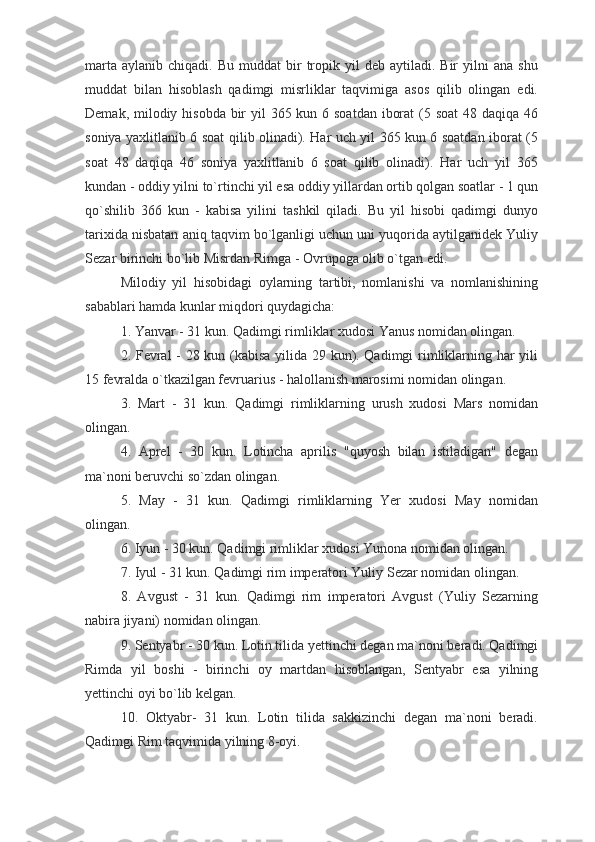 marta   aylanib  chiqadi.  Bu  muddat  bir   tropik  yil  deb  aytiladi.  Bir  yilni   ana  shu
muddat   bilan   hisoblash   qadimgi   misrliklar   taqvimiga   asos   qilib   olingan   edi.
Demak, milodiy hisobda bir  yil 365 kun 6 soatdan iborat  (5 soat  48 daqiqa 46
soniya yaxlitlanib 6 soat qilib olinadi). Har uch yil 365 kun 6 soatdan iborat (5
soat   48   daqiqa   46   soniya   yaxlitlanib   6   soat   qilib   olinadi).   Har   uch   yil   365
kundan - oddiy yilni to`rtinchi yil esa oddiy yillardan ortib qolgan soatlar - 1 qun
qo`shilib   366   kun   -   kabisa   yilini   tashkil   qiladi.   Bu   yil   hisobi   qadimgi   dunyo
tarixida nisbatan aniq taqvim bo`lganligi uchun uni yuqorida aytilganidek Yuliy
Sezar birinchi bo`lib Misrdan Rimga - Ovrupoga olib o`tgan edi.
Milodiy   yil   hisobidagi   oylarning   tartibi,   nomlanishi   va   nomlanishining
sabablari hamda kunlar miqdori quydagicha:
1. Yanvar - 31 kun. Qadimgi rimliklar xudosi Yanus nomidan olingan.
2. Fevral - 28 kun (kabisa yilida 29 kun). Qadimgi rimliklarning har yili
15 fevralda o`tkazilgan fevruarius - halollanish marosimi nomidan olingan.
3.   Mart   -   31   kun.   Qadimgi   rimliklarning   urush   xudosi   Mars   nomidan
olingan.
4.   Aprel   -   30   kun.   Lotincha   aprilis   "quyosh   bilan   istiladigan"   degan
ma`noni beruvchi so`zdan olingan.
5.   May   -   31   kun.   Qadimgi   rimliklarning   Yer   xudosi   May   nomidan
olingan.
6. Iyun - 30 kun. Qadimgi rimliklar xudosi Yunona nomidan olingan.
7. Iyul - 31 kun. Qadimgi rim imperatori Yuliy Sezar nomidan olingan.
8.   Avgust   -   31   kun.   Qadimgi   rim   imperatori   Avgust   (Yuliy   Sezarning
nabira jiyani) nomidan olingan.
9. Sentyabr - 30 kun. Lotin tilida yettinchi degan ma`noni beradi. Qadimgi
Rimda   yil   boshi   -   birinchi   oy   martdan   hisoblangan,   Sentyabr   esa   yilning
yettinchi oyi bo`lib kelgan.
10.   Oktyabr-   31   kun.   Lotin   tilida   sakkizinchi   degan   ma`noni   beradi.
Qadimgi Rim taqvimida yilning 8-oyi. 