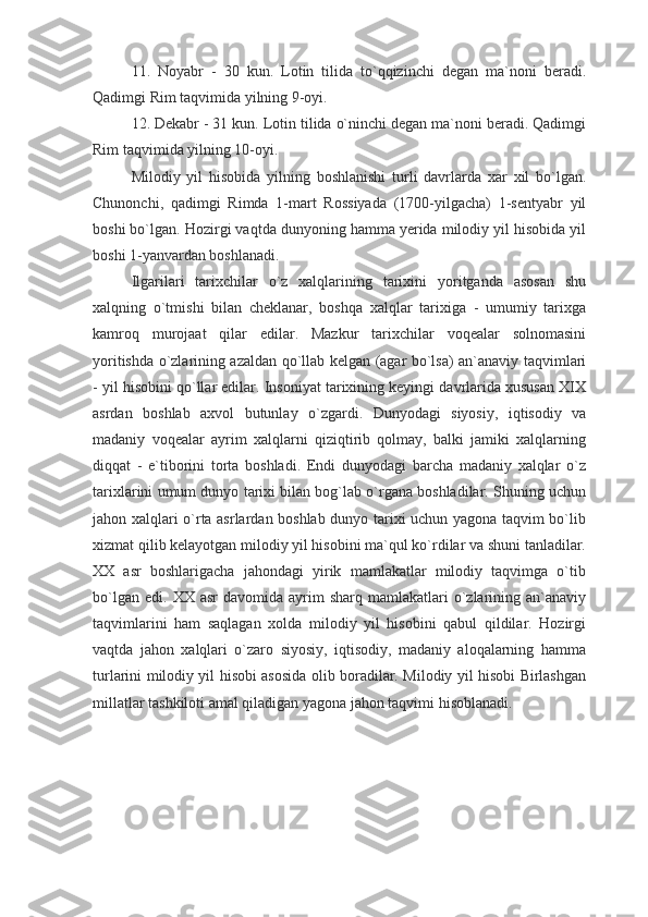 11.   Noyabr   -   30   kun.   Lotin   tilida   to`qqizinchi   degan   ma`noni   beradi.
Qadimgi Rim taqvimida yilning 9-oyi.
12. Dekabr - 31 kun. Lotin tilida o`ninchi degan ma`noni beradi. Qadimgi
Rim taqvimida yilning 10-oyi.
Milodiy   yil   hisobida   yilning   boshlanishi   turli   davrlarda   xar   xil   bo`lgan.
Chunonchi,   qadimgi   Rimda   1-mart   Rossiyada   (1700-yilgacha)   1-sentyabr   yil
boshi bo`lgan. Hozirgi vaqtda dunyoning hamma yerida milodiy yil hisobida yil
boshi 1-yanvardan boshlanadi.
Ilgarilari   tarixchilar   o`z   xalqlarining   tarixini   yoritganda   asosan   shu
xalqning   o`tmishi   bilan   cheklanar,   boshqa   xalqlar   tarixiga   -   umumiy   tarixga
kamroq   murojaat   qilar   edilar.   Mazkur   tarixchilar   voqealar   solnomasini
yoritishda o`zlarining azaldan qo`llab kelgan (agar bo`lsa) an`anaviy taqvimlari
- yil hisobini qo`llar edilar. Insoniyat tarixining keyingi davrlarida xususan XIX
asrdan   boshlab   axvol   butunlay   o`zgardi.   Dunyodagi   siyosiy,   iqtisodiy   va
madaniy   voqealar   ayrim   xalqlarni   qiziqtirib   qolmay,   balki   jamiki   xalqlarning
diqqat   -   e`tiborini   torta   boshladi.   Endi   dunyodagi   barcha   madaniy   xalqlar   o`z
tarixlarini umum dunyo tarixi bilan bog`lab o`rgana boshladilar. Shuning uchun
jahon xalqlari o`rta asrlardan boshlab dunyo tarixi uchun yagona taqvim bo`lib
xizmat qilib kelayotgan milodiy yil hisobini ma`qul ko`rdilar va shuni tanladilar.
XX   asr   boshlarigacha   jahondagi   yirik   mamlakatlar   milodiy   taqvimga   o`tib
bo`lgan  edi.   XX  asr   davomida  ayrim   sharq  mamlakatlari   o`zlarining  an`anaviy
taqvimlarini   ham   saqlagan   xolda   milodiy   yil   hisobini   qabul   qildilar.   Hozirgi
vaqtda   jahon   xalqlari   o`zaro   siyosiy,   iqtisodiy,   madaniy   aloqalarning   hamma
turlarini milodiy yil hisobi asosida olib boradilar. Milodiy yil hisobi Birlashgan
millatlar tashkiloti amal qiladigan yagona jahon taqvimi hisoblanadi. 