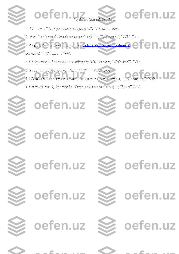 Foydalanilgan adabiyotlar:
1. Karimov I. “Tarixiy xotirasiz kelajak yo’q”, T.”Sharq”, 1998.
2. Mualliflar jamoasi.0'zbekiston xalqlari tarixi. T., “O’qituvchi”, 1992.1-jild.
3. Asqarov A. O’zbekiston tarixi. (Eng   qadimgi davrlardan milodning Y
asrigacha) T. O’qituvchi. 1994.
4. Sh.Karimov, R.Shamsuddinov. «Vatan tarixi» Toshkent, “O’qituvchi”, 1997.
5. Sulaymonova F. Sharq va G’arb. T.”O’zbekiston”, 1998.
6. O’zbekiston tarixi (talabalar uchun qisqacha ma’ruzalar matni), T., “Universitet”, 1999.
7. Shamsutdinov R, Karimov Sh. Vatan tarixi (birinchi kitob) T.; “Sharq” 2010. 