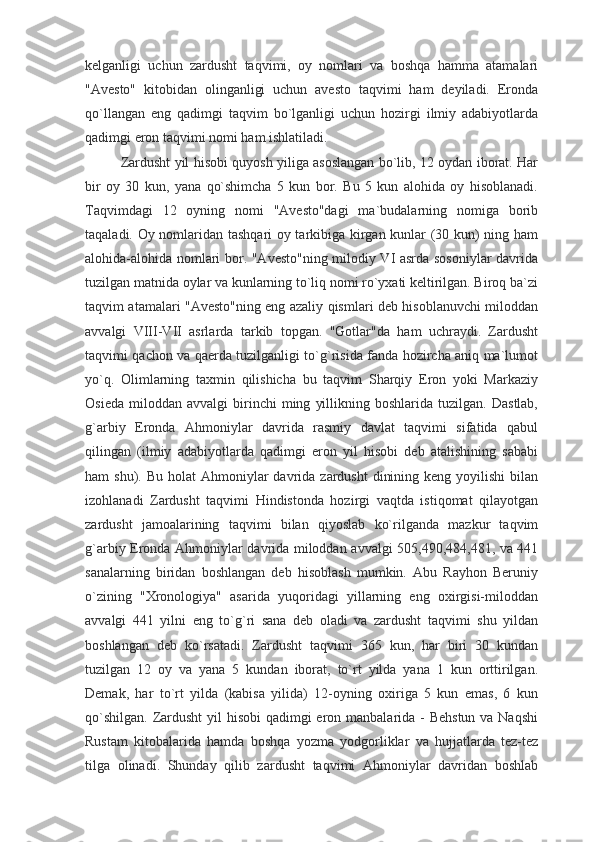 kelganligi   uchun   zardusht   taqvimi,   oy   nomlari   va   boshqa   hamma   atamalari
"Avesto"   kitobidan   olinganligi   uchun   avesto   taqvimi   ham   deyiladi.   Eronda
qo`llangan   eng   qadimgi   taqvim   bo`lganligi   uchun   hozirgi   ilmiy   adabiyotlarda
qadimgi eron taqvimi nomi ham ishlatiladi.
Zardusht yil hisobi quyosh yiliga asoslangan bo`lib, 12 oydan iborat. Har
bir   oy   30   kun,   yana   qo`shimcha   5   kun   bor.   Bu   5   kun   alohida   oy   hisoblanadi.
Taqvimdagi   12   oyning   nomi   "Avesto"dagi   ma`budalarning   nomiga   borib
taqaladi. Oy nomlaridan tashqari oy tarkibiga kirgan kunlar (30 kun) ning ham
alohida-alohida nomlari bor. "Avesto"ning milodiy VI asrda sosoniylar davrida
tuzilgan matnida oylar va kunlarning to`liq nomi ro`yxati keltirilgan. Biroq ba`zi
taqvim atamalari "Avesto"ning eng azaliy qismlari deb hisoblanuvchi miloddan
avvalgi   VIII-VII   asrlarda   tarkib   topgan.   "Gotlar"da   ham   uchraydi.   Zardusht
taqvimi qachon va qaerda tuzilganligi to`g`risida fanda hozircha aniq ma`lumot
yo`q.   Olimlarning   taxmin   qilishicha   bu   taqvim   Sharqiy   Eron   yoki   Markaziy
Osieda   miloddan   avvalgi   birinchi   ming   yillikning   boshlarida  tuzilgan.   Dastlab,
g`arbiy   Eronda   Ahmoniylar   davrida   rasmiy   davlat   taqvimi   sifatida   qabul
qilingan   (ilmiy   adabiyotlarda   qadimgi   eron   yil   hisobi   deb   atalishining   sababi
ham  shu).  Bu  holat  Ahmoniylar  davrida  zardusht   dinining  keng  yoyilishi  bilan
izohlanadi   Zardusht   taqvimi   Hindistonda   hozirgi   vaqtda   istiqomat   qilayotgan
zardusht   jamoalarining   taqvimi   bilan   qiyoslab   ko`rilganda   mazkur   taqvim
g`arbiy Eronda Ahmoniylar davrida miloddan avvalgi 505,490,484,481, va 441
sanalarning   biridan   boshlangan   deb   hisoblash   mumkin.   Abu   Rayhon   Beruniy
o`zining   "Xronologiya"   asarida   yuqoridagi   yillarning   eng   oxirgisi-miloddan
avvalgi   441   yilni   eng   to`g`ri   sana   deb   oladi   va   zardusht   taqvimi   shu   yildan
boshlangan   deb   ko`rsatadi.   Zardusht   taqvimi   365   kun,   har   biri   30   kundan
tuzilgan   12   oy   va   yana   5   kundan   iborat,   to`rt   yilda   yana   1   kun   orttirilgan.
Demak,   har   to`rt   yilda   (kabisa   yilida)   12-oyning   oxiriga   5   kun   emas,   6   kun
qo`shilgan. Zardusht  yil  hisobi  qadimgi eron manbalarida - Behstun va Naqshi
Rustam   kitobalarida   hamda   boshqa   yozma   yodgorliklar   va   hujjatlarda   tez-tez
tilga   olinadi.   Shunday   qilib   zardusht   taqvimi   Ahmoniylar   davridan   boshlab 
