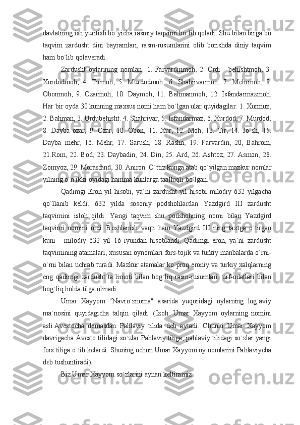 davlatning ish yuritish bo`yicha rasmiy taqvimi bo`lib qoladi. Shu bilan birga bu
taqvim   zardusht   dini   bayramlari,   rasm-rusumlarini   olib   borishda   diniy   taqvim
ham bo`lib qolaveradi.
Zardusht   oylarining   nomlari:   1.   Farvardinmoh,   2.   Ordi   -   behishtmoh,   3.
Xurdodmoh,   4.   Tirmoh,   5.   Murdodmoh,   6.   Shahrivarmoh,   7.   Mehrmoh,   8.
Obonmoh,   9.   Ozarmoh,   10.   Daymoh,   11.   Bahmanmoh,   12.   Isfandarmazmoh.
Har bir oyda 30 kunning maxsus nomi ham bo`lgan ular quyidagilar: 1. Xurmuz,
2. Bahman, 3. Urdubehisht. 4. Shahrivar, 5. Isfandarmaz, 6. Xurdod, 7. Murdod,
8.   Dayba   ozar,   9.   Ozar,   10.   Obon,   11.   Xur,   12.   Moh,   13.   Tir,   14.   Jo`sh,   15.
Dayba   mehr,   16.   Mehr,   17.   Sarush,   18.   Rashn,   19.   Farvardin,   20,   Bahrom,
21.Rom, 22. Bod, 23. Daybadin, 24. Din, 25. Ard, 26. Ashtoz, 27. Asmon, 28.
Zomyoz, 29. Morasfand, 30. Aniron. O`ttiz kunga atab qo`yilgan mazkur nomlar
yilning o`n ikki oyidagi hamma kunlarga taalluqli bo`lgan.
Qadimgi   Eron   yil   hisobi,   ya`ni   zardusht   yil   hisobi   milodiy   632   yilgacha
qo`llanib   keldi.   632   yilda   sosoniy   podshohlardan   Yazdgird   III   zardusht
taqvimini   isloh   qildi.   Yangi   taqvim   shu   podshohning   nomi   bilan   Yazdgird
taqvimi   nomini   oldi.   Boshlanish   vaqti   ham   Yazdgird   III   ning   taxtga   o`tirgan
kuni   -   milodiy   632   yil   16   iyundan   hisoblandi.   Qadimgi   eron,   ya`ni   zardusht
taqvimining atamalari, xususan oynomlari fors-tojik va turkiy manbalarda o`rni-
o`rni bilan uchrab turadi. Mazkur atamalar ko`proq eroniy va turkiy xalqlarning
eng   qadimgi   zardusht   ta`limoti   bilan   bog`liq   rasm-rusumlari,   urf-odatlari   bilan
bog`liq holda tilga olinadi.
Umar   Xayyom   "Navro`znoma"   asarida   yuqoridagi   oylarning   lug`aviy
ma`nosini   quyidagicha   talqin   qiladi.   (Izoh:   Umar   Xayyom   oylarning   nomini
asli   Avestocha   demasdan   Pahlaviy   tilida   deb   aytadi.   Chunki   Umar   Xayyom
davrigacha Avesto tilidagi so`zlar Pahlaviy tiliga, pahlaviy tilidagi so`zlar yangi
fors tiliga o`tib kelardi. Shuning uchun Umar Xayyom oy nomlarini Pahlaviycha
deb tushuntiradi).
Biz Umar Xayyom so`zlarini aynan keltiramiz. 