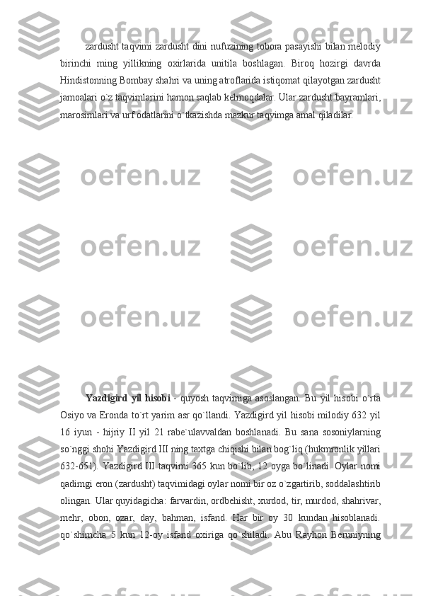 zardusht taqvimi zardusht dini nufuzining tobora pasayishi  bilan melodiy
birinchi   ming   yillikning   oxirlarida   unitila   boshlagan.   Biroq   hozirgi   davrda
Hindistonning Bombay shahri va uning atroflarida istiqomat qilayotgan zardusht
jamoalari o`z taqvimlarini hamon saqlab kelmoqdalar. Ular zardusht bayramlari,
marosimlari va urf odatlarini   o`tkazishda mazkur taqvimga amal qiladilar.
Yazdigird   yil   hisobi   -   quyosh   taqvimiga   asoslangan.   Bu   yil   hisobi   o`rta
Osiyo va Eronda to`rt yarim asr qo`llandi. Yazdigird yil hisobi milodiy 632 yil
16   iyun   -   hijriy   II   yil   21   rabe`ulavvaldan   boshlanadi.   Bu   sana   sosoniylarning
so`nggi shohi Yazdigird III ning taxtga chiqishi bilan bog`liq (hukmronlik yillari
632-651). Yazdigird III taqvimi 365 kun bo`lib, 12 oyga bo`linadi. Oylar nomi
qadimgi eron (zardusht) taqvimidagi oylar nomi bir oz o`zgartirib, soddalashtirib
olingan. Ular quyidagicha: farvardin, ordbehisht, xurdod, tir, murdod, shahrivar,
mehr,   obon,   ozar,   day,   bahman,   isfand.   Har   bir   oy   30   kundan   hisoblanadi.
qo`shimcha   5   kun   12-oy   isfand   oxiriga   qo`shiladi.   Abu   Rayhon   Beruniyning 