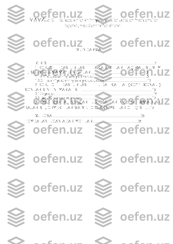   MAVZU:  C++ da katta sonlar sinfini yaratish. Ular ustida arifmetik amallar
bajarish, metodlarni ishlab chiqish
 
MUNDARIJA
KIRISH ....................................................................................................... 3
1-BOB.   C++    DASTURLASH   TILIDA  SINFLAR  HAQIDA  UMUMIY
TUSHUNCHA VA MA’LUMOTLAR ................................................................5
1.1.Sinf strukturasining asosiy elementlari,............................................................5
1.2.C++da sinf yaratishning asosiy struktrukturasi.................................................12
2-BOB.   C++   DASTURLASH   TILIDA   KATTA   (KO P   XONALI)ʻ
SONLAR SINFINI YARATISH  ………………………………………………….…15
2.1.Obyektlar.………………………………………………………………………….16
2.2.Dasturni boshlash va testlash…………………………….,………………………17
3-BOB.   KATTA   SONLAR   USTIDA   ARIFMETIK   AMALLAR
BAJARISH, OBYEKTLAR VA METODLARNI ISHLAB CHIQISH ......17
XULOSA ......................................................................................................25
FOYDALANILGAN ADABIYOTLAR ....................................................26 