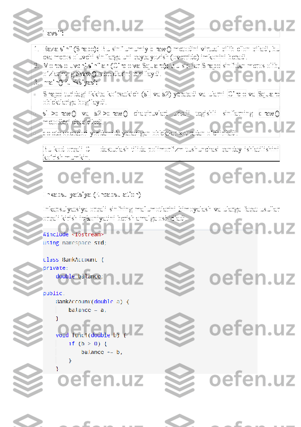 Tavsif:
1. Baza sinf (Shape):   Bu sinf umumiy   draw()   metodini virtual qilib e'lon qiladi, bu
esa meros oluvchi sinflarga uni qayta yozish (override) imkonini beradi.
2. Meros oluvchi sinflar (Circle va Square):  Bu sinflar  Shape  sinfidan meros olib,
o zlarining ʻ draw()  metodlarini ta'riflaydi.
3. main() funksiyasi:
 Shape   turidagi  ikkita  ko rsatkich  (	
ʻ s1   va   s2 )  yaratadi  va  ularni   Circle   va   Square
ob'ektlariga bog‘laydi.
 s1->draw()   va   s2->draw()   chaqiruvlari   orqali   tegishli   sinflarning   draw()
metodlari chaqiriladi.
 delete  operatori yordamida yaratilgan ob'ektlar xotiradan o chiriladi.	
ʻ
Bu kod orqali C++ dasturlash tilida polimorfizm tushunchasi qanday ishlatilishini
ko rish mumkin.	
ʻ
Inkapsulyatsiya (Encapsulation)
Inkapsulyatsiya   orqali   sinfning   ma'lumotlarini   himoyalash   va  ularga   faqat   usullar
orqali kirish imkoniyatini berish amalga oshiriladi. 