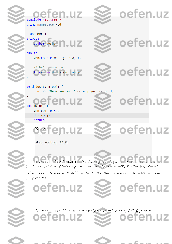 Natija:
Bu kodda   ‘’dost’’ nomli do st   funksiyadan foydalandik.Bu misollar orqaliʻ
C++da sinflar bilan ishlashning turli qirralarini ko rib chiqdik. Sinflar dasturlashda	
ʻ
ma'lumotlarni   strukturaviy   tartibga   solish   va   xatti-harakatlarni   aniqlashda   juda
qulay vositadir.
C++dasturlash tilida katta sonlar(ko p xonali sonlar) sinfini yaratish	
ʻ 