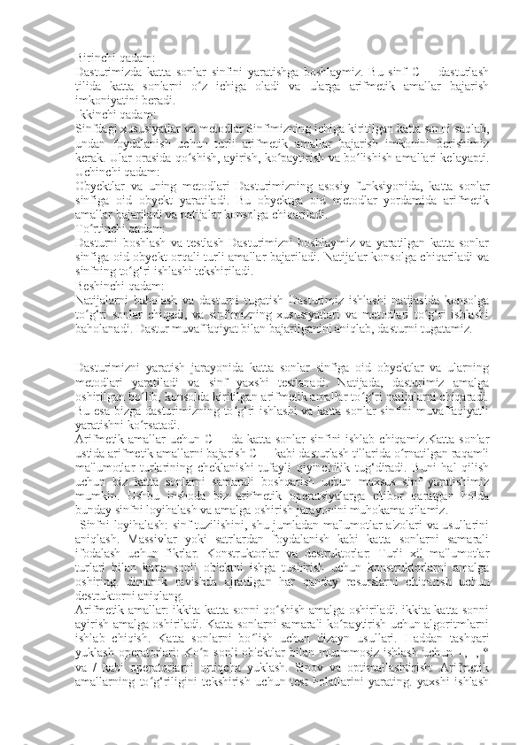 Birinchi qadam:
Dasturimizda   katta   sonlar   sinfini   yaratishga   boshlaymiz.   Bu   sinf   C++   dasturlash
tilida   katta   sonlarni   o z   ichiga   oladi   va   ularga   arifmetik   amallar   bajarishʻ
imkoniyatini beradi. 
Ikkinchi qadam: 
Sinfdagi xususiyatlar va metodlar Sinfimizning ichiga kiritilgan katta sonni saqlab,
undan   foydalanish   uchun   turli   arifmetik   amallar   bajarish   imkonini   berishimiz
kerak. Ular orasida qo shish, ayirish, ko paytirish va bo lishish amallari kelayapti.	
ʻ ʻ ʻ
Uchinchi qadam:
Obyektlar   va   uning   metodlari   Dasturimizning   asosiy   funksiyonida,   katta   sonlar
sinfiga   oid   obyekt   yaratiladi.   Bu   obyektga   oid   metodlar   yordamida   arifmetik
amallar bajariladi va natijalar konsolga chiqariladi.
To rtinchi qadam:	
ʻ
Dasturni   boshlash   va   testlash   Dasturimizni   boshlaymiz   va   yaratilgan   katta   sonlar
sinfiga oid obyekt orqali turli amallar bajariladi. Natijalar konsolga chiqariladi va
sinfning to g‘ri ishlashi tekshiriladi.	
ʻ
Beshinchi qadam:
Natijalarni   baholash   va   dasturni   tugatish   Dasturimiz   ishlashi   natijasida   konsolga
to g‘ri   sonlar   chiqadi,   va   sinfimizning   xususiyatlari   va   metodlari   to g‘ri   ishlashi	
ʻ ʻ
baholanadi. Dastur muvaffaqiyat bilan bajarilganini aniqlab, dasturni tugatamiz.
Dasturimizni   yaratish   jarayonida   katta   sonlar   sinfiga   oid   obyektlar   va   ularning
metodlari   yaratiladi   va   sinf   yaxshi   testlanadi.   Natijada,   dasturimiz   amalga
oshirilgan bo lib, konsolda kiritilgan arifmetik amallar to g‘ri natijalarni chiqaradi.	
ʻ ʻ
Bu esa bizga dasturimizning to g‘ri ishlashi  va katta sonlar sinfini muvaffaqiyatli	
ʻ
yaratishni ko rsatadi.	
ʻ
Arifmetik amallar uchun C++ da katta sonlar  sinfini  ishlab chiqamiz.Katta sonlar
ustida arifmetik amallarni bajarish C++ kabi dasturlash tillarida o rnatilgan raqamli	
ʻ
ma'lumotlar   turlarining   cheklanishi   tufayli   qiyinchilik   tug‘diradi.   Buni   hal   qilish
uchun   biz   katta   sonlarni   samarali   boshqarish   uchun   maxsus   sinf   yaratishimiz
mumkin.   Ushbu   inshoda   biz   arifmetik   operatsiyalarga   e'tibor   qaratgan   holda
bunday sinfni loyihalash va amalga oshirish jarayonini muhokama qilamiz. 
  Sinfni loyihalash: sinf tuzilishini, shu jumladan ma'lumotlar a'zolari va usullarini
aniqlash.   Massivlar   yoki   satrlardan   foydalanish   kabi   katta   sonlarni   samarali
ifodalash   uchun   fikrlar.   Konstruktorlar   va   destruktorlar:   Turli   xil   ma'lumotlar
turlari   bilan   katta   sonli   ob'ektni   ishga   tushirish   uchun   konstruktorlarni   amalga
oshiring.   dinamik   ravishda   ajratilgan   har   qanday   resurslarni   chiqarish   uchun
destruktorni aniqlang.
Arifmetik amallar: ikkita katta sonni qo shish amalga oshiriladi. ikkita katta sonni	
ʻ
ayirish amalga oshiriladi. Katta sonlarni samarali ko paytirish uchun algoritmlarni	
ʻ
ishlab   chiqish.   Katta   sonlarni   bo lish   uchun   dizayn   usullari.   Haddan   tashqari	
ʻ
yuklash  operatorlari:  Ko p sonli  ob'ektlar   bilan muammosiz  ishlash   uchun +,  -,  *	
ʻ
va   /   kabi   operatorlarni   ortiqcha   yuklash.   Sinov   va   optimallashtirish:   Arifmetik
amallarning   to g‘riligini   tekshirish   uchun   test   holatlarini   yarating.   yaxshi   ishlash	
ʻ 