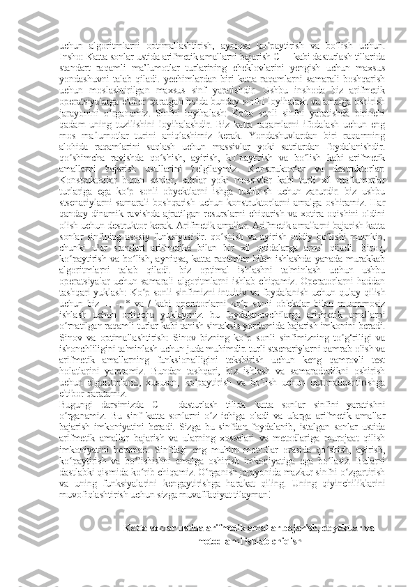 uchun   algoritmlarni   optimallashtirish,   ayniqsa   ko paytirish   va   bo lish   uchun.ʻ ʻ
Insho: Katta sonlar ustida arifmetik amallarni bajarish C++ kabi dasturlash tillarida
standart   raqamli   ma’lumotlar   turlarining   cheklovlarini   yengish   uchun   maxsus
yondashuvni   talab   qiladi.   yechimlardan   biri   katta   raqamlarni   samarali   boshqarish
uchun   moslashtirilgan   maxsus   sinf   yaratishdir.   Ushbu   inshoda   biz   arifmetik
operatsiyalarga e'tibor qaratgan holda bunday sinfni loyihalash va amalga oshirish
jarayonini   o rganamiz.   Sinfni   loyihalash:   Katta   sonli   sinfni   yaratishda   birinchi	
ʻ
qadam   uning   tuzilishini   loyihalashdir.   Biz   katta   raqamlarni   ifodalash   uchun   eng
mos   ma'lumotlar   turini   aniqlashimiz   kerak.   Yondashuvlardan   biri   raqamning
alohida   raqamlarini   saqlash   uchun   massivlar   yoki   satrlardan   foydalanishdir.
qo shimcha   ravishda   qo shish,   ayirish,   ko paytirish   va   bo lish   kabi   arifmetik	
ʻ ʻ ʻ ʻ
amallarni   bajarish   usullarini   belgilaymiz.   Konstruktorlar   va   destruktorlar:
Konstruktorlar   butun   sonlar,   satrlar   yoki   massivlar   kabi   turli   xil   ma lumotlar	
ʼ
turlariga   ega   ko p   sonli   obyektlarni   ishga   tushirish   uchun   zarurdir.   biz   ushbu	
ʻ
stsenariylarni   samarali   boshqarish   uchun   konstruktorlarni   amalga   oshiramiz.   Har
qanday   dinamik   ravishda   ajratilgan   resurslarni   chiqarish   va   xotira   oqishini   oldini
olish uchun destruktor kerak. Arifmetik amallar: Arifmetik amallarni bajarish katta
sonlar   sinfining   asosiy   funksiyasidir.   qo shish   va   ayirish   oddiy   bo lishi   mumkin,	
ʻ ʻ
chunki   ular   standart   arifmetika   bilan   bir   xil   qoidalarga   amal   qiladi.   Biroq,
ko paytirish   va   bo lish,   ayniqsa,   katta   raqamlar   bilan  ishlashda   yanada   murakkab	
ʻ ʻ
algoritmlarni   talab   qiladi.   biz   optimal   ishlashni   ta'minlash   uchun   ushbu
operatsiyalar   uchun   samarali   algoritmlarni   ishlab   chiqamiz.   Operatorlarni   haddan
tashqari  yuklash:  Ko p sonli  sinfimizni  intuitiv va foydalanish uchun qulay	
ʻ   qilish
uchun   biz   +,   -,   *   va   /   kabi   operatorlarni   ko p   sonli   ob'ektlar   bilan   muammosiz	
ʻ
ishlash   uchun   ortiqcha   yuklaymiz.   bu   foydalanuvchilarga   arifmetik   amallarni
o rnatilgan raqamli turlar kabi tanish sintaksis yordamida bajarish imkonini beradi.	
ʻ
Sinov   va   optimallashtirish:   Sinov   bizning   ko p   sonli   sinfimizning   to g‘riligi   va	
ʻ ʻ
ishonchliligini ta'minlash uchun juda muhimdir. turli stsenariylarni qamrab olish va
arifmetik   amallarning   funksionalligini   tekshirish   uchun   keng   qamrovli   test
holatlarini   yaratamiz.   Bundan   tashqari,   biz   ishlash   va   samaradorlikni   oshirish
uchun   algoritmlarni,   xususan,   ko paytirish   va   bo lish   uchun   optimallashtirishga	
ʻ ʻ
e'tibor qaratamiz.
Bugungi   darsimizda   C++   dasturlash   tilida   katta   sonlar   sinfini   yaratishni
o rganamiz.   Bu   sinf   katta	
ʻ   sonlarni   o z   ichiga   oladi   va   ularga   arifmetik   amallar	ʻ
bajarish   imkoniyatini   beradi.   Sizga   bu   sinfdan   foydalanib,   istalgan   sonlar   ustida
arifmetik   amallar   bajarish   va   ularning   xossalari   va   metodlariga   murojaat   qilish
imkoniyatini   beraman.   Sinfdagi   eng   muhim   metodlar   orasida   qo shish,   ayirish,	
ʻ
ko paytirish   va   bo lishishni   amalga   oshirish   imkoniyatiga   ega   bo lasiz.   Bularni	
ʻ ʻ ʻ
dastlabki qismida ko rib chiqamiz. O rganish jarayonida mazkur sinfni o zgartirish	
ʻ ʻ ʻ
va   uning   funksiyalarini   kengaytirishga   harakat   qiling.   Uning   qiyinchiliklarini
muvofiqlashtirish uchun sizga muvaffaqiyat tilayman!
Katta sonlar ustida arifmetik amallar bajarish, obyektlar va
metodlarni ishlab chiqish 